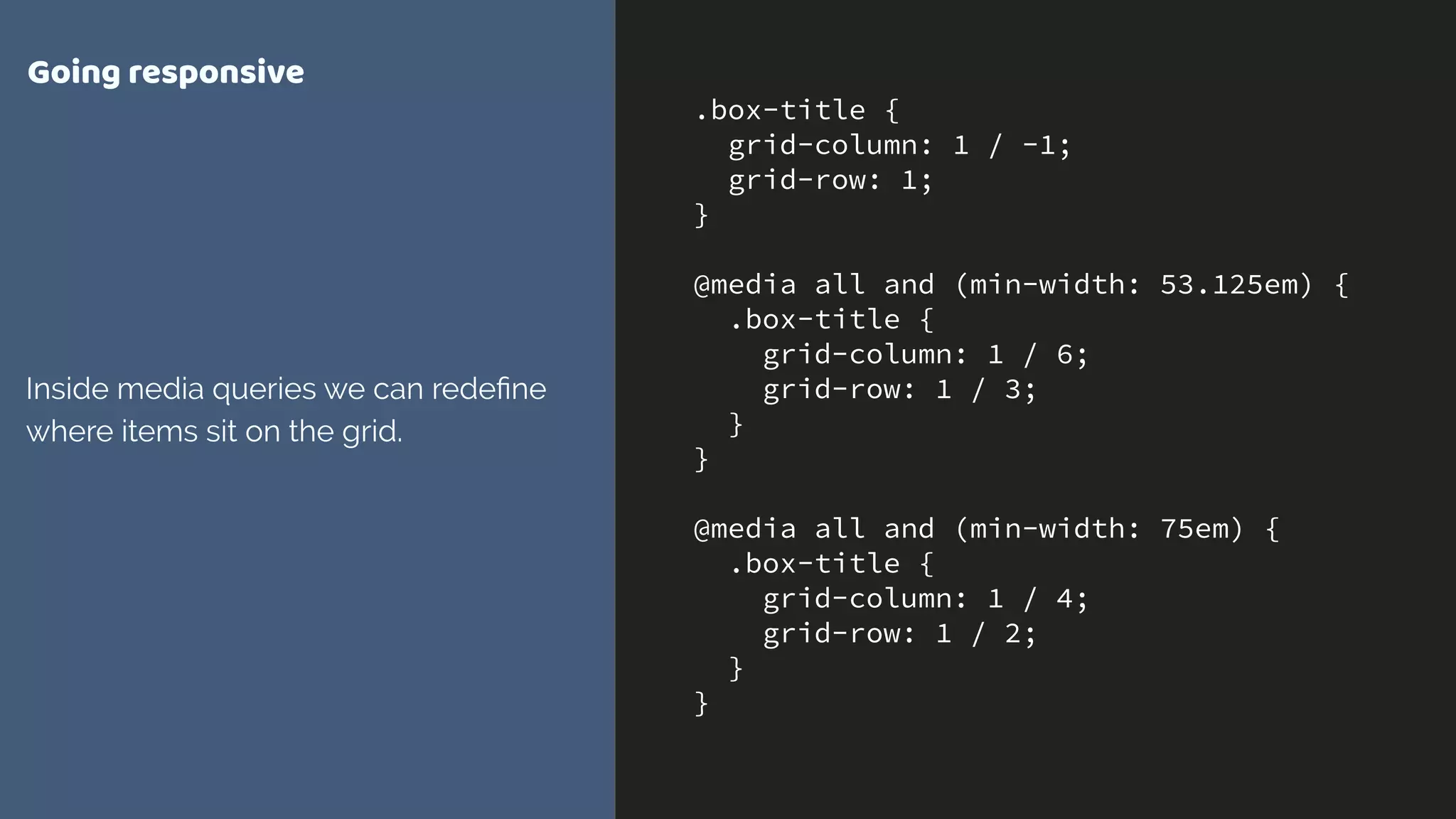 .box-title {
grid-column: 1 / -1;
grid-row: 1;
}
@media all and (min-width: 53.125em) {
.box-title {
grid-column: 1 / 6;
grid-row: 1 / 3;
}
}
@media all and (min-width: 75em) {
.box-title {
grid-column: 1 / 4;
grid-row: 1 / 2;
}
}
Going responsive
Inside media queries we can redeﬁne
where items sit on the grid.
 