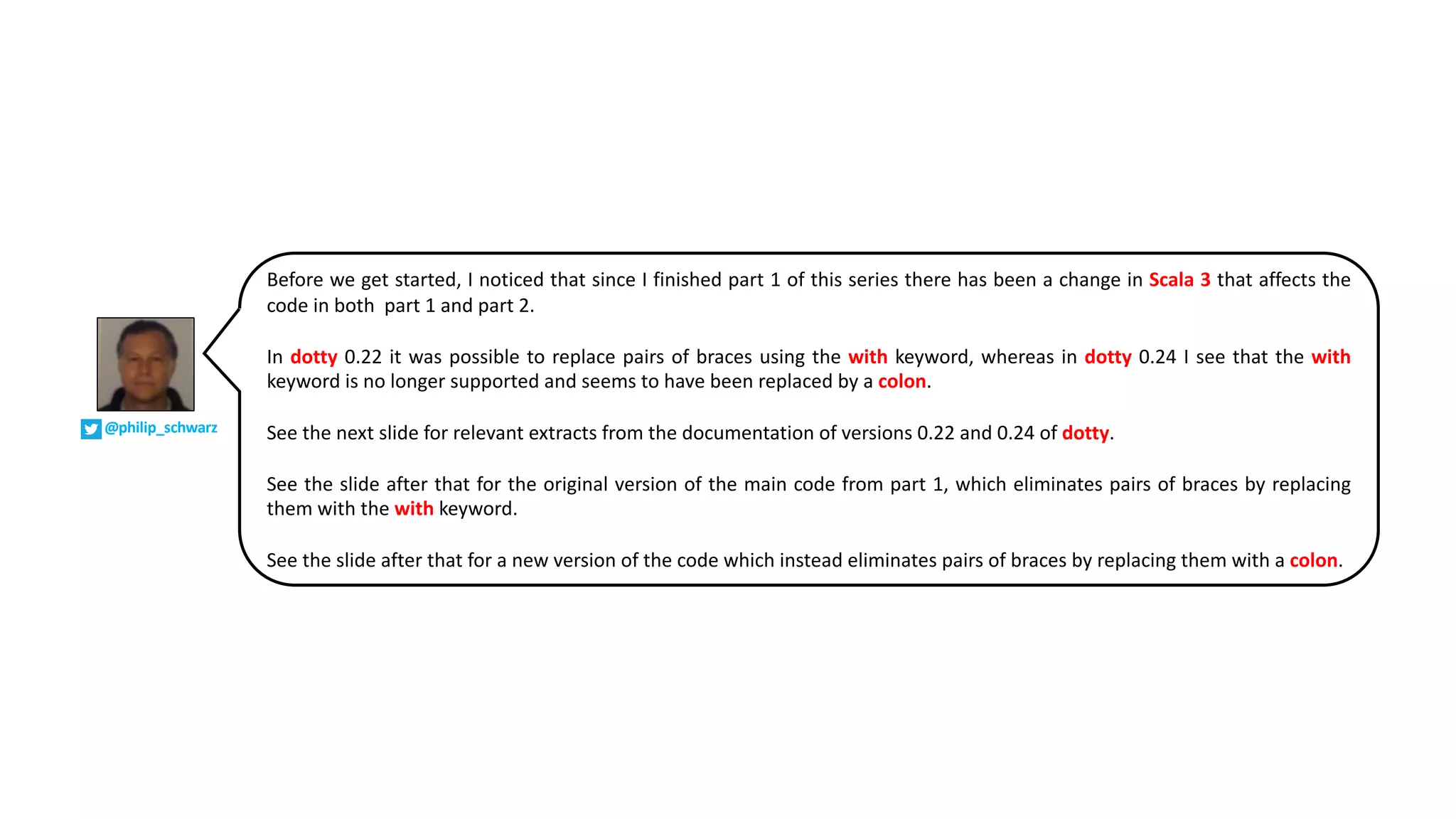 Before we get started, I noticed that since I finished part 1 of this series there has been a change in Scala 3 that affects the
code in both part 1 and part 2.
In dotty 0.22 it was possible to replace pairs of braces using the with keyword, whereas in dotty 0.24 I see that the with
keyword is no longer supported and seems to have been replaced by a colon.
See the next slide for relevant extracts from the documentation of versions 0.22 and 0.24 of dotty.
See the slide after that for the original version of the main code from part 1, which eliminates pairs of braces by replacing
them with the with keyword.
See the slide after that for a new version of the code which instead eliminates pairs of braces by replacing them with a colon.
@philip_schwarz
 