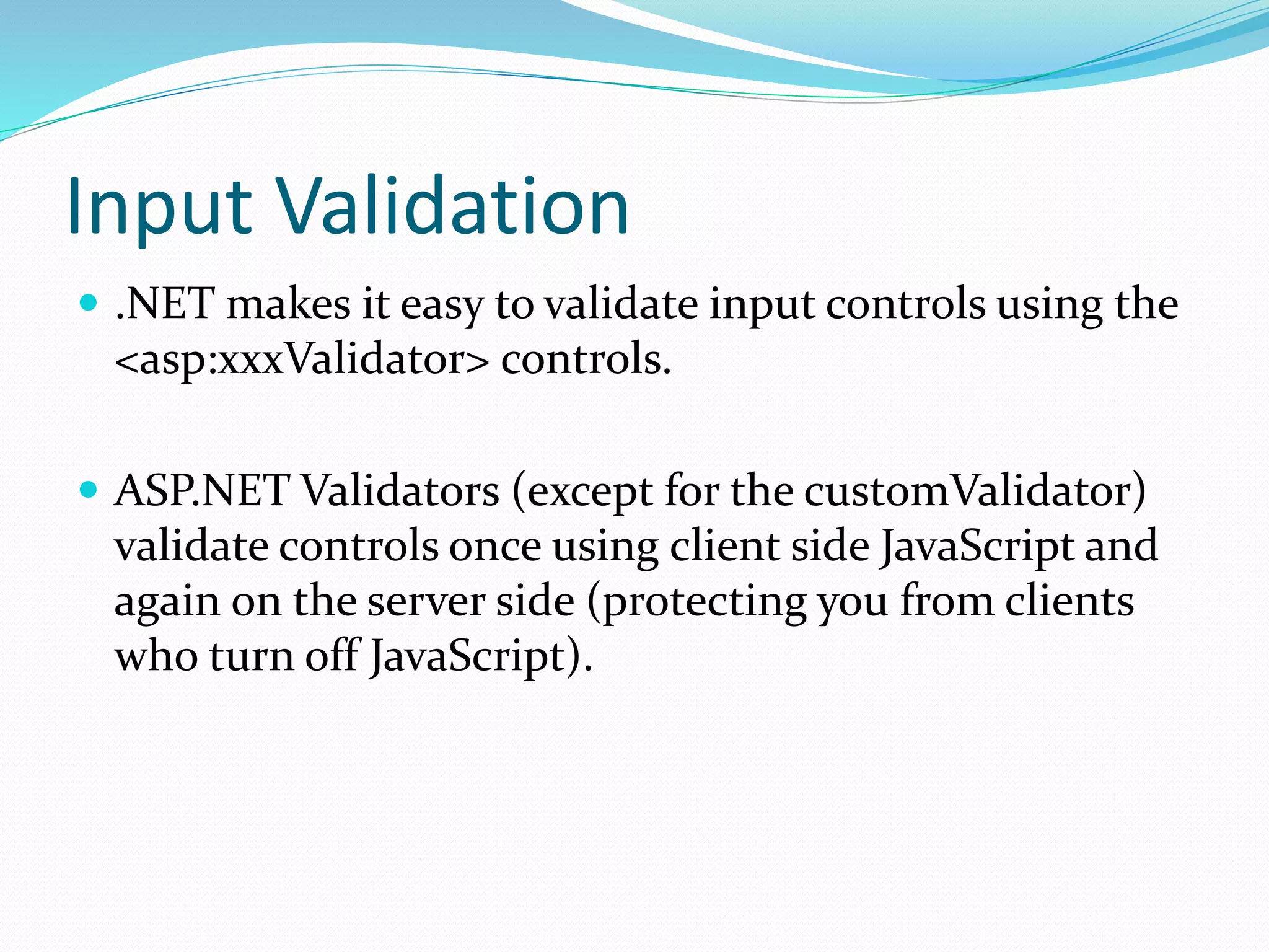 Input Validation
 .NET makes it easy to validate input controls using the
<asp:xxxValidator> controls.
 ASP.NET Validators (except for the customValidator)
validate controls once using client side JavaScript and
again on the server side (protecting you from clients
who turn off JavaScript).
 