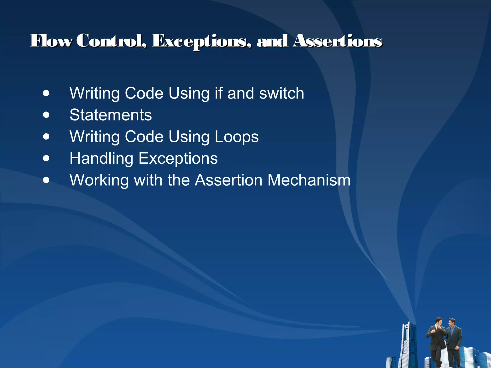 Flow Control, Exceptions, and AssertionsFlow Control, Exceptions, and Assertions
● Writing Code Using if and switch
● Statements
● Writing Code Using Loops
● Handling Exceptions
● Working with the Assertion Mechanism
 