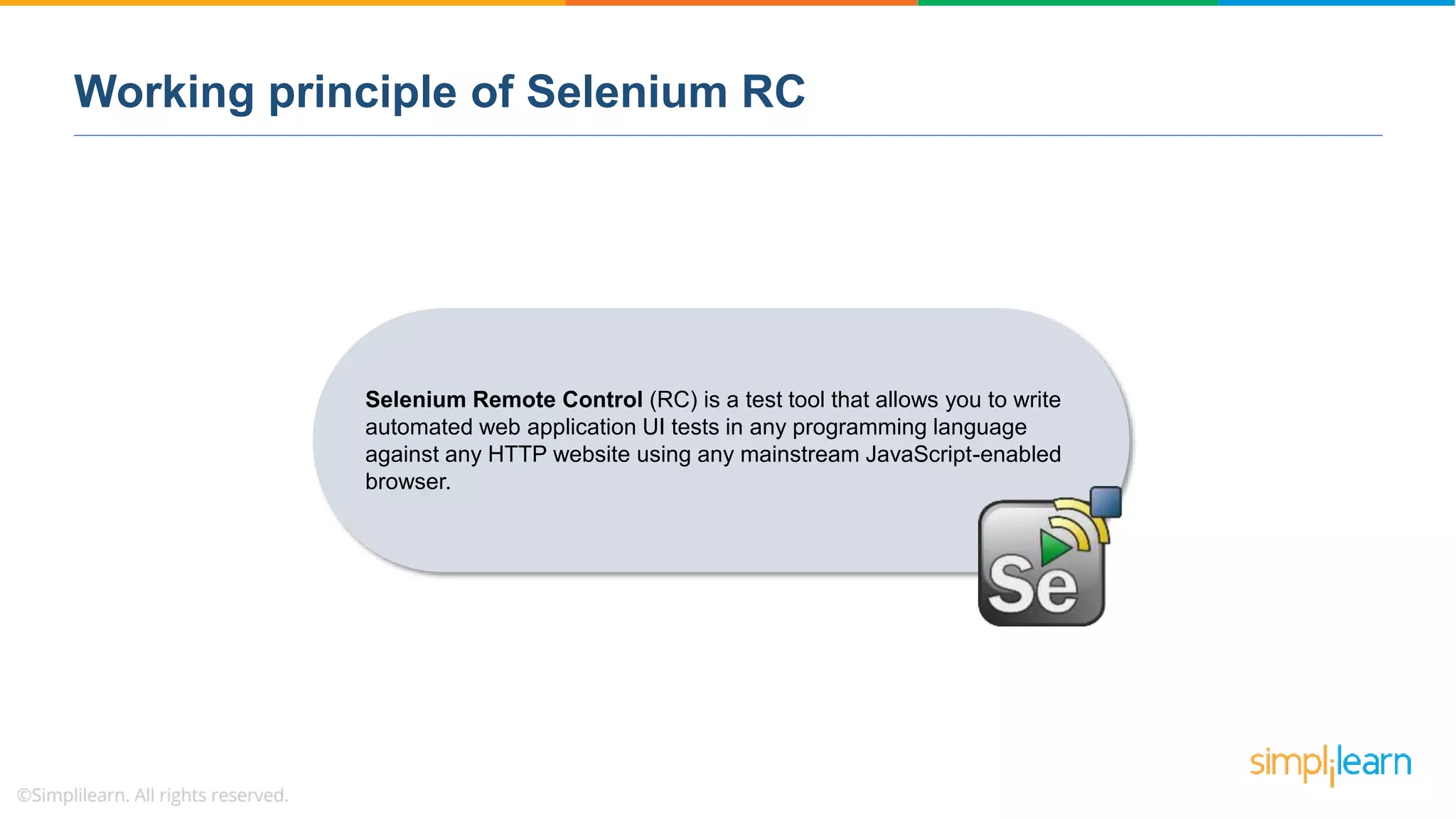 Working principle of Selenium RC
Selenium Remote Control (RC) is a test tool that allows you to write
automated web application UI tests in any programming language
against any HTTP website using any mainstream JavaScript-enabled
browser.
 