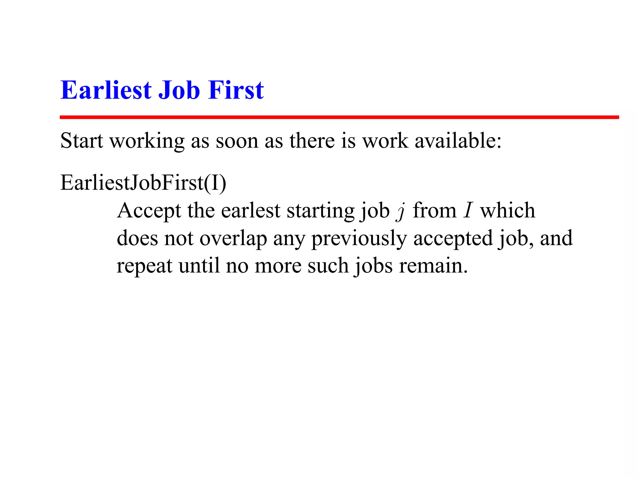 Earliest Job First
Start working as soon as there is work available:
EarliestJobFirst(I)
      Accept the earlest starting job j from I which
      does not overlap any previously accepted job, and
      repeat until no more such jobs remain.
 
