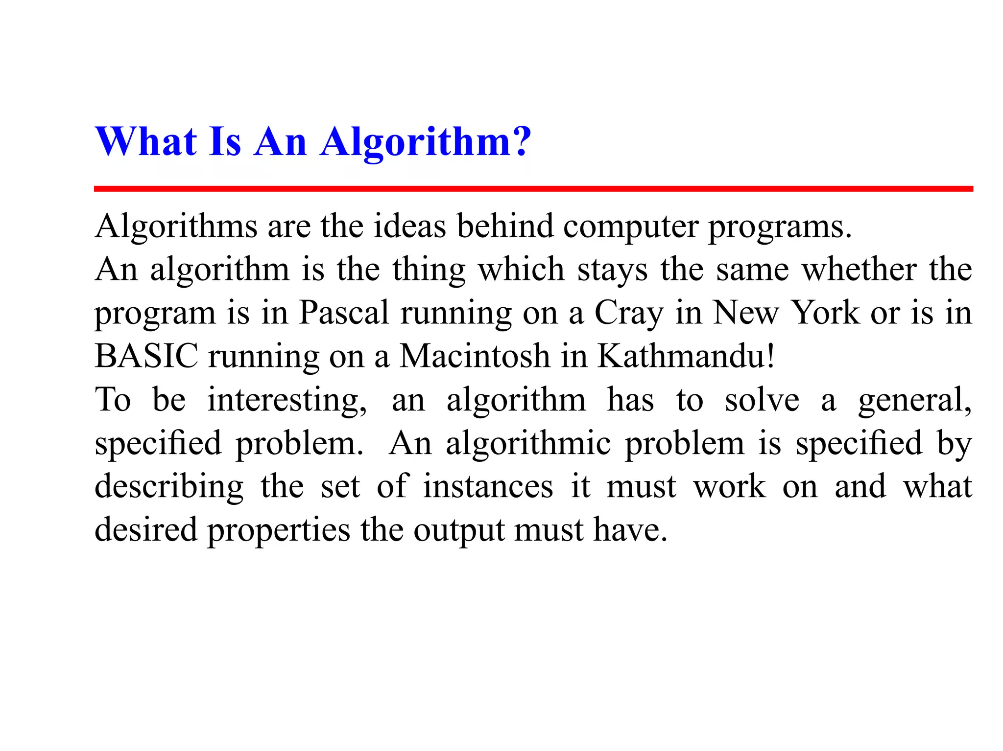 What Is An Algorithm?
Algorithms are the ideas behind computer programs.
An algorithm is the thing which stays the same whether the
program is in Pascal running on a Cray in New York or is in
BASIC running on a Macintosh in Kathmandu!
To be interesting, an algorithm has to solve a general,
speciﬁed problem. An algorithmic problem is speciﬁed by
describing the set of instances it must work on and what
desired properties the output must have.
 