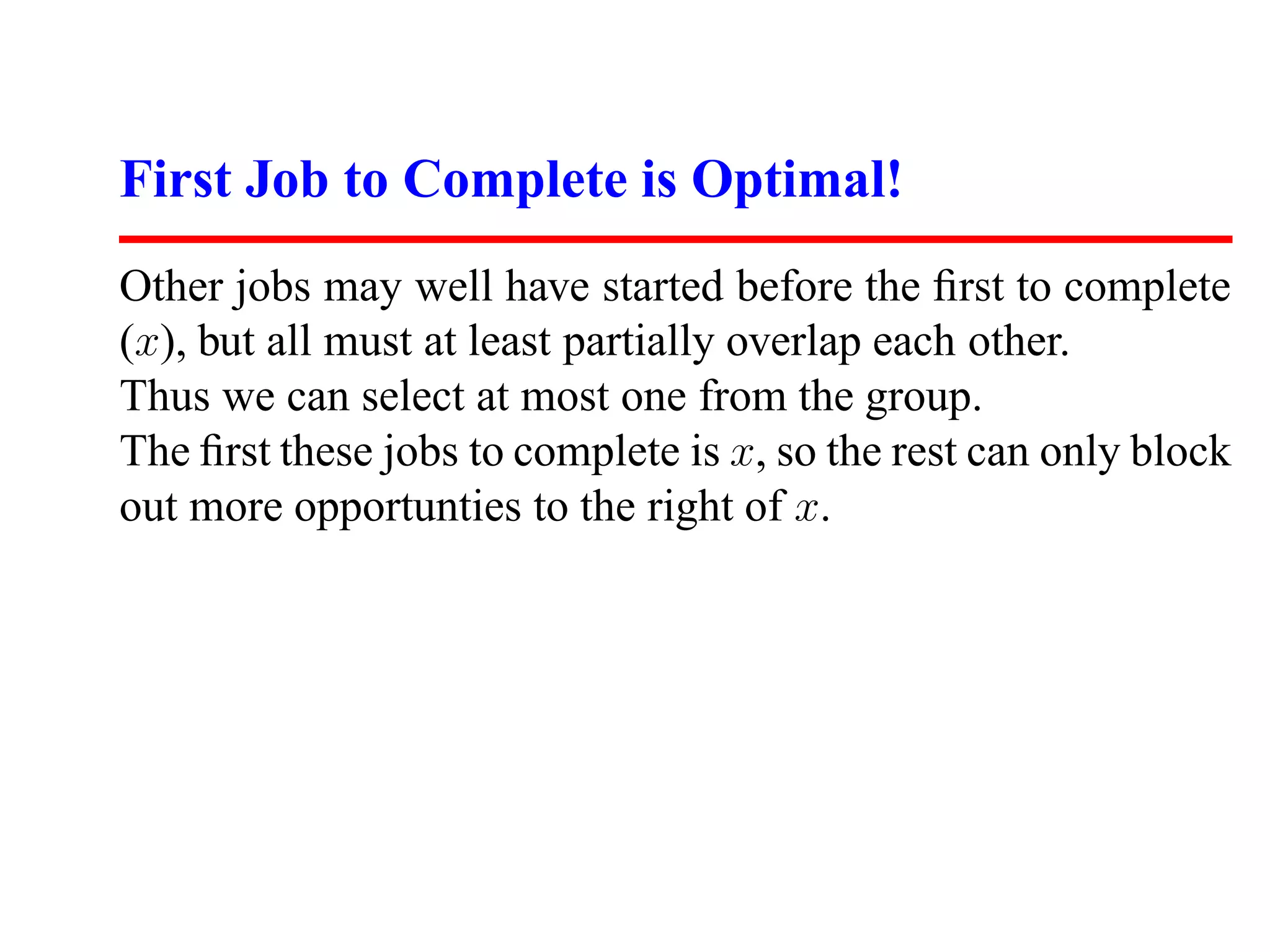 First Job to Complete is Optimal!
Other jobs may well have started before the ﬁrst to complete
(x), but all must at least partially overlap each other.
Thus we can select at most one from the group.
The ﬁrst these jobs to complete is x, so the rest can only block
out more opportunties to the right of x.
 