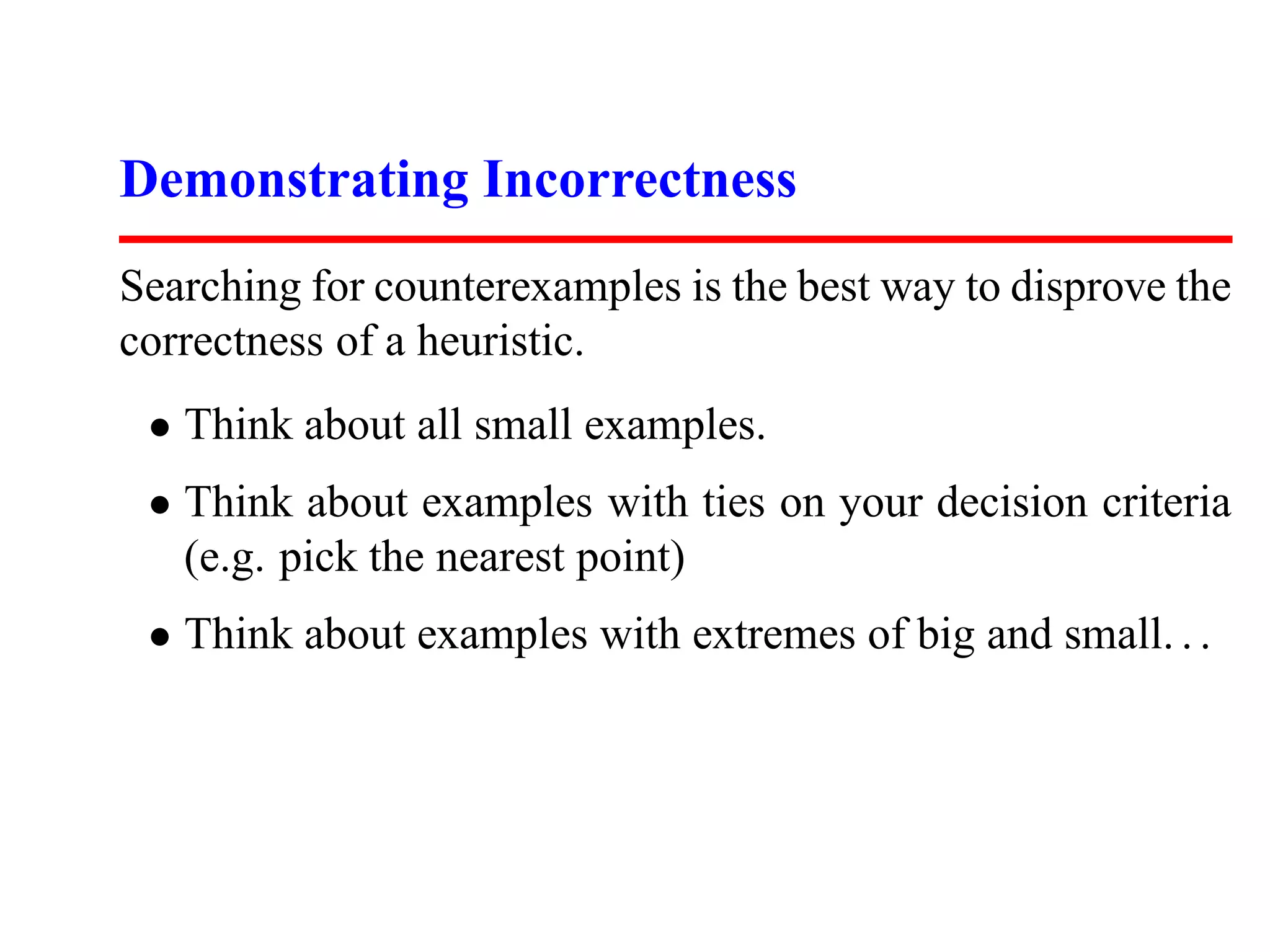 Demonstrating Incorrectness
Searching for counterexamples is the best way to disprove the
correctness of a heuristic.
 • Think about all small examples.
 • Think about examples with ties on your decision criteria
   (e.g. pick the nearest point)
 • Think about examples with extremes of big and small. . .
 