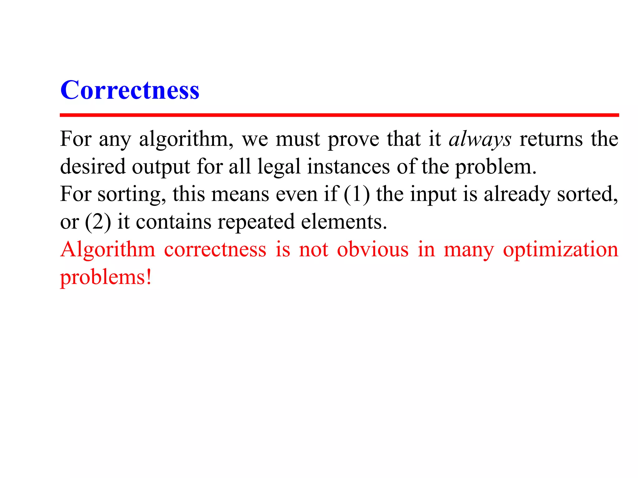 Correctness
For any algorithm, we must prove that it always returns the
desired output for all legal instances of the problem.
For sorting, this means even if (1) the input is already sorted,
or (2) it contains repeated elements.
Algorithm correctness is not obvious in many optimization
problems!
 
