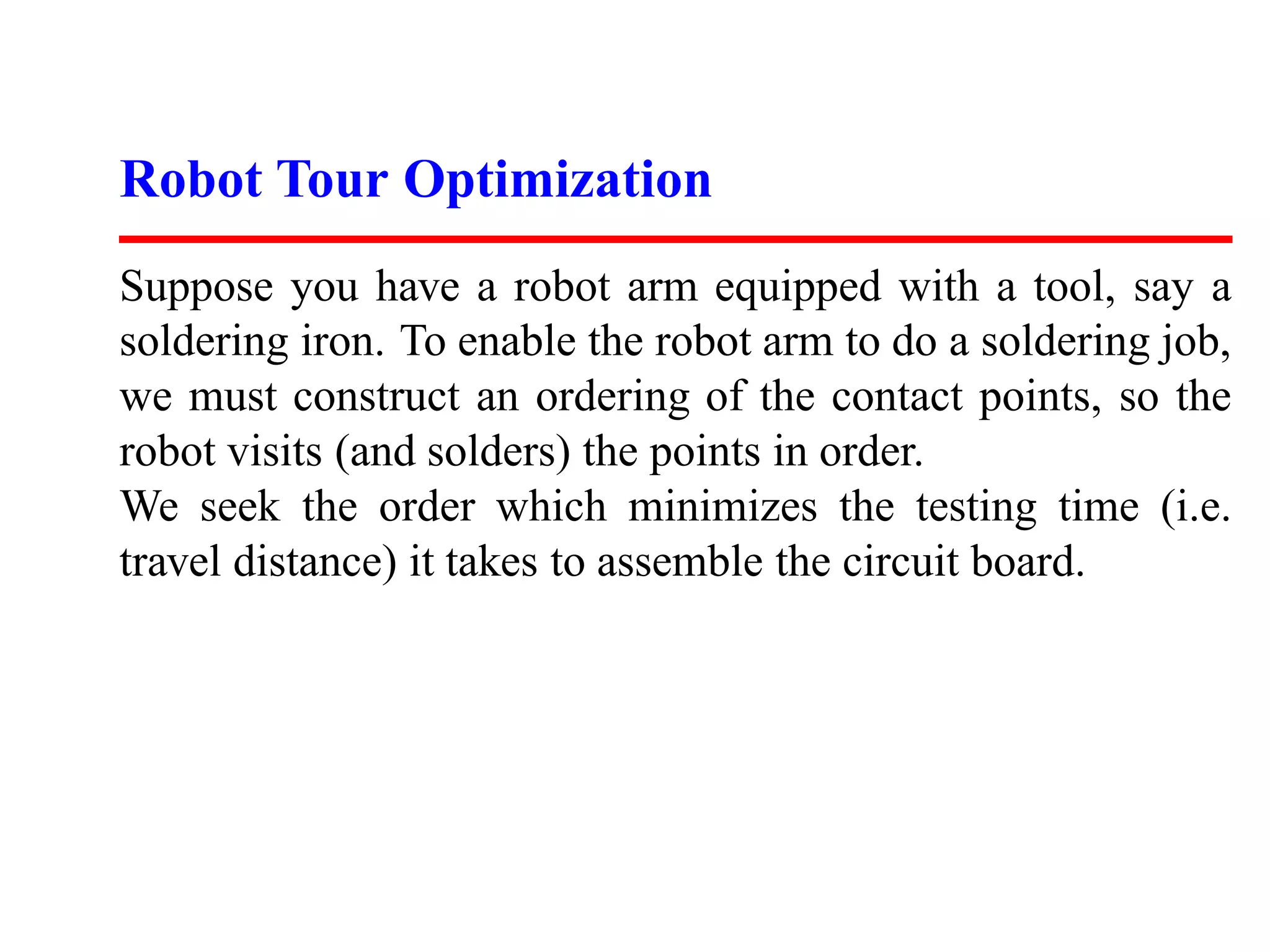 Robot Tour Optimization
Suppose you have a robot arm equipped with a tool, say a
soldering iron. To enable the robot arm to do a soldering job,
we must construct an ordering of the contact points, so the
robot visits (and solders) the points in order.
We seek the order which minimizes the testing time (i.e.
travel distance) it takes to assemble the circuit board.
 