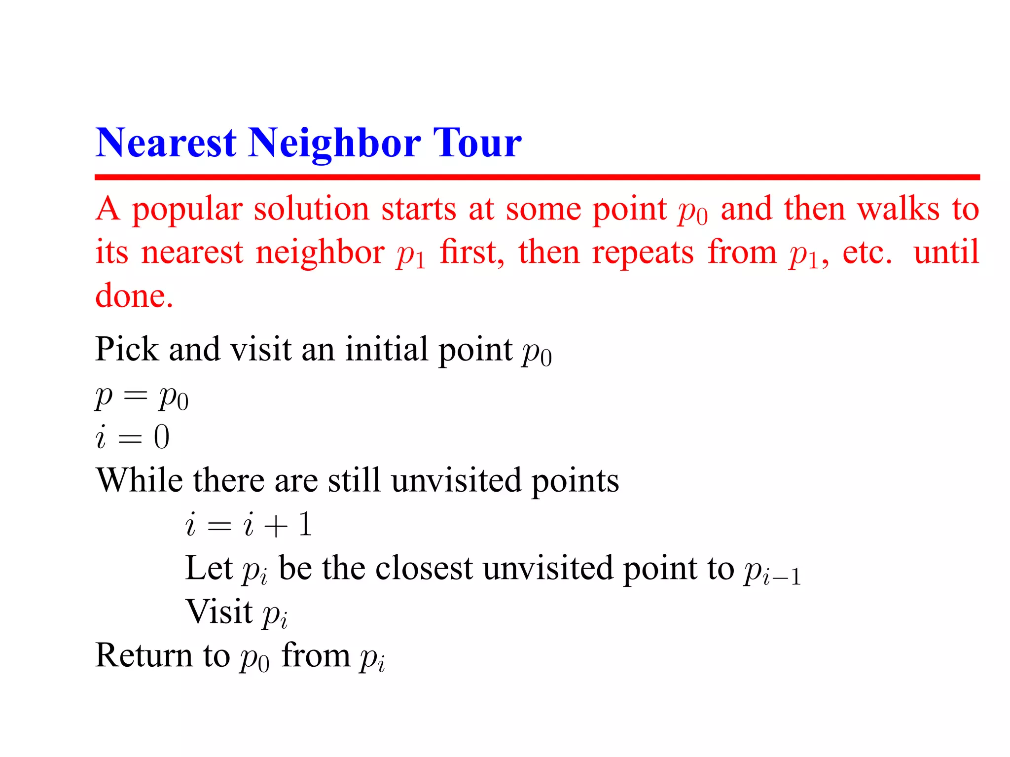 Nearest Neighbor Tour
A popular solution starts at some point p0 and then walks to
its nearest neighbor p1 ﬁrst, then repeats from p1 , etc. until
done.
Pick and visit an initial point p0
p = p0
i=0
While there are still unvisited points
       i=i+1
       Let pi be the closest unvisited point to pi−1
       Visit pi
Return to p0 from pi
 