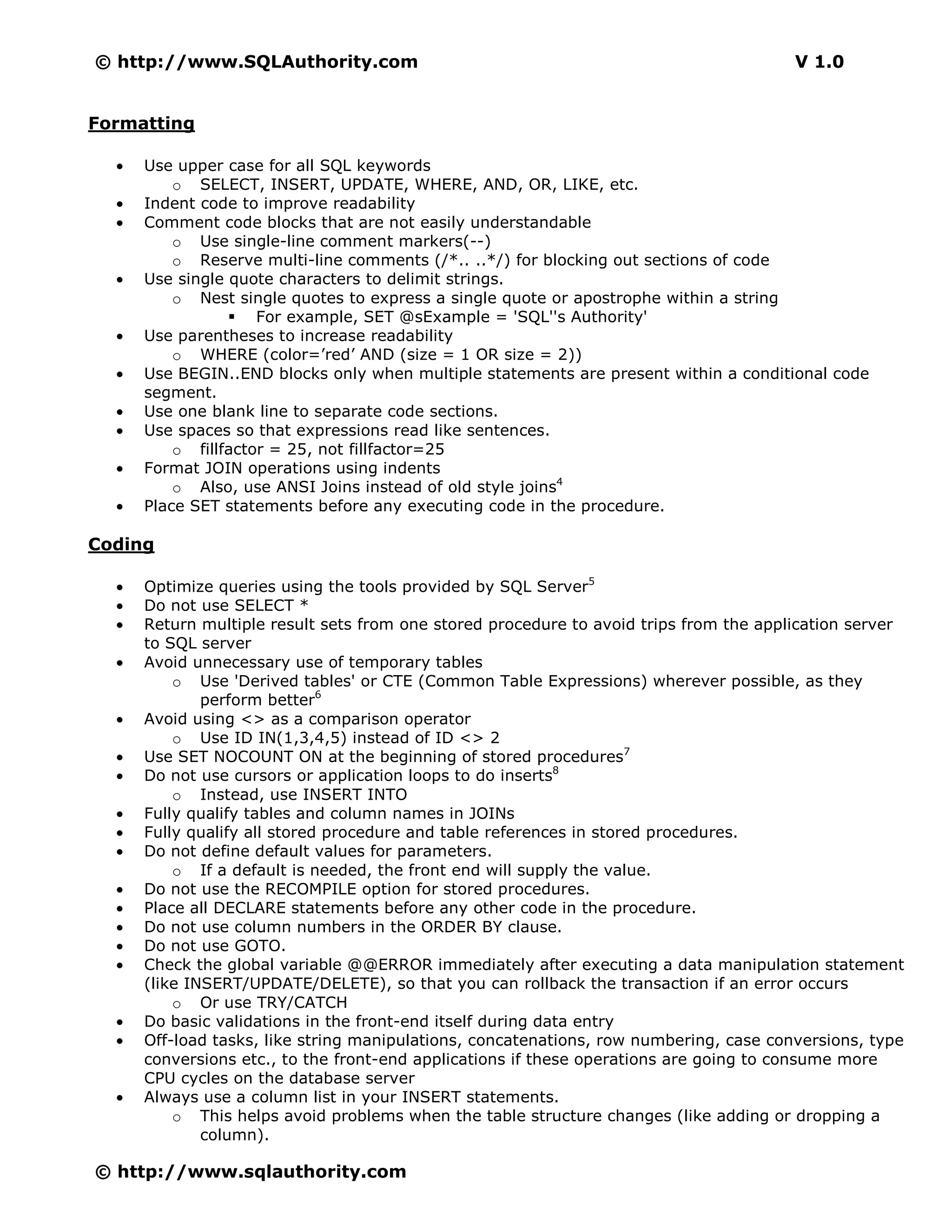 © http://www.SQLAuthority.com                                                           V 1.0


Formatting

  •   Use upper case for all SQL keywords
          o SELECT, INSERT, UPDATE, WHERE, AND, OR, LIKE, etc.
  •   Indent code to improve readability
  •   Comment code blocks that are not easily understandable
          o Use single-line comment markers(--)
          o Reserve multi-line comments (/*.. ..*/) for blocking out sections of code
  •   Use single quote characters to delimit strings.
          o Nest single quotes to express a single quote or apostrophe within a string
                     For example, SET @sExample = 'SQL''s Authority'
  •   Use parentheses to increase readability
          o WHERE (color=’red’ AND (size = 1 OR size = 2))
  •   Use BEGIN..END blocks only when multiple statements are present within a conditional code
      segment.
  •   Use one blank line to separate code sections.
  •   Use spaces so that expressions read like sentences.
          o fillfactor = 25, not fillfactor=25
  •   Format JOIN operations using indents
          o Also, use ANSI Joins instead of old style joins4
  •   Place SET statements before any executing code in the procedure.

Coding

  •   Optimize queries using the tools provided by SQL Server5
  •   Do not use SELECT *
  •   Return multiple result sets from one stored procedure to avoid trips from the application server
      to SQL server
  •   Avoid unnecessary use of temporary tables
          o Use 'Derived tables' or CTE (Common Table Expressions) wherever possible, as they
              perform better6
  •   Avoid using <> as a comparison operator
          o Use ID IN(1,3,4,5) instead of ID <> 2
  •   Use SET NOCOUNT ON at the beginning of stored procedures7
  •   Do not use cursors or application loops to do inserts8
          o Instead, use INSERT INTO
  •   Fully qualify tables and column names in JOINs
  •   Fully qualify all stored procedure and table references in stored procedures.
  •   Do not define default values for parameters.
          o If a default is needed, the front end will supply the value.
  •   Do not use the RECOMPILE option for stored procedures.
  •   Place all DECLARE statements before any other code in the procedure.
  •   Do not use column numbers in the ORDER BY clause.
  •   Do not use GOTO.
  •   Check the global variable @@ERROR immediately after executing a data manipulation statement
      (like INSERT/UPDATE/DELETE), so that you can rollback the transaction if an error occurs
          o Or use TRY/CATCH
  •   Do basic validations in the front-end itself during data entry
  •   Off-load tasks, like string manipulations, concatenations, row numbering, case conversions, type
      conversions etc., to the front-end applications if these operations are going to consume more
      CPU cycles on the database server
  •   Always use a column list in your INSERT statements.
          o This helps avoid problems when the table structure changes (like adding or dropping a
              column).

© http://www.sqlauthority.com
 