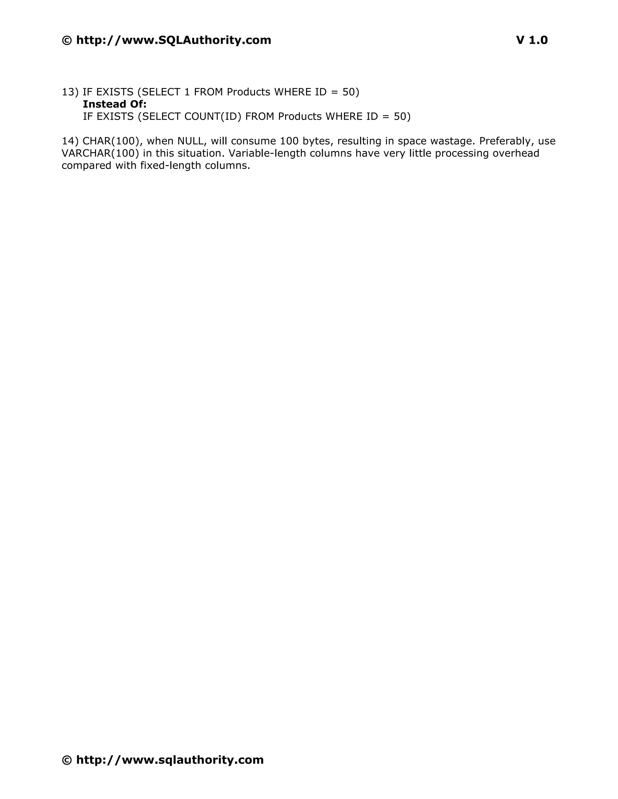 © http://www.SQLAuthority.com                                                        V 1.0



13) IF EXISTS (SELECT 1 FROM Products WHERE ID = 50)
    Instead Of:
    IF EXISTS (SELECT COUNT(ID) FROM Products WHERE ID = 50)

14) CHAR(100), when NULL, will consume 100 bytes, resulting in space wastage. Preferably, use
VARCHAR(100) in this situation. Variable-length columns have very little processing overhead
compared with fixed-length columns.




© http://www.sqlauthority.com
 