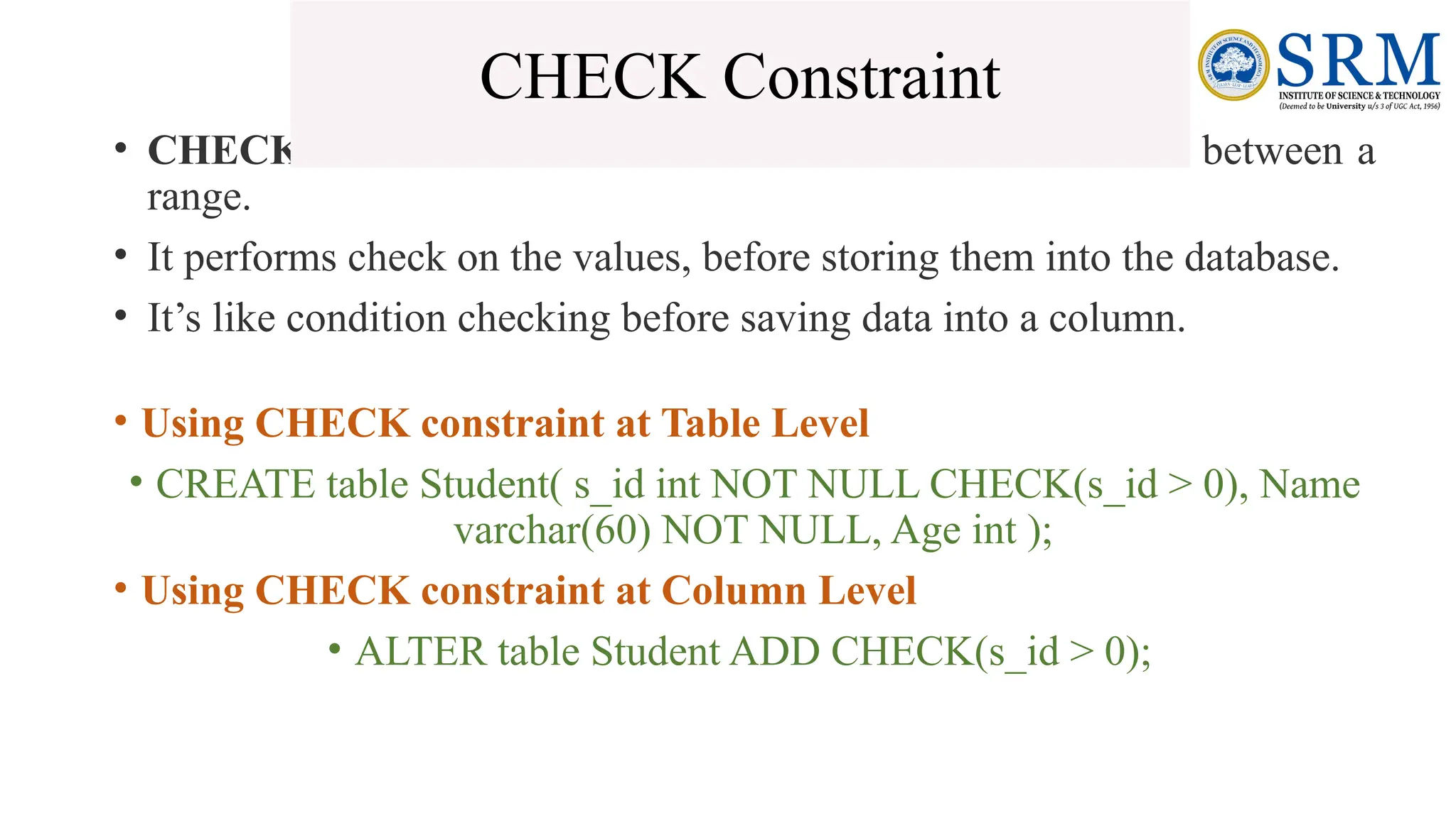 • CHECK constraint is used to restrict the value of a column between a
range.
• It performs check on the values, before storing them into the database.
• It’s like condition checking before saving data into a column.
• Using CHECK constraint at Table Level
• CREATE table Student( s_id int NOT NULL CHECK(s_id > 0), Name
varchar(60) NOT NULL, Age int );
• Using CHECK constraint at Column Level
• ALTER table Student ADD CHECK(s_id > 0);
CHECK Constraint
 