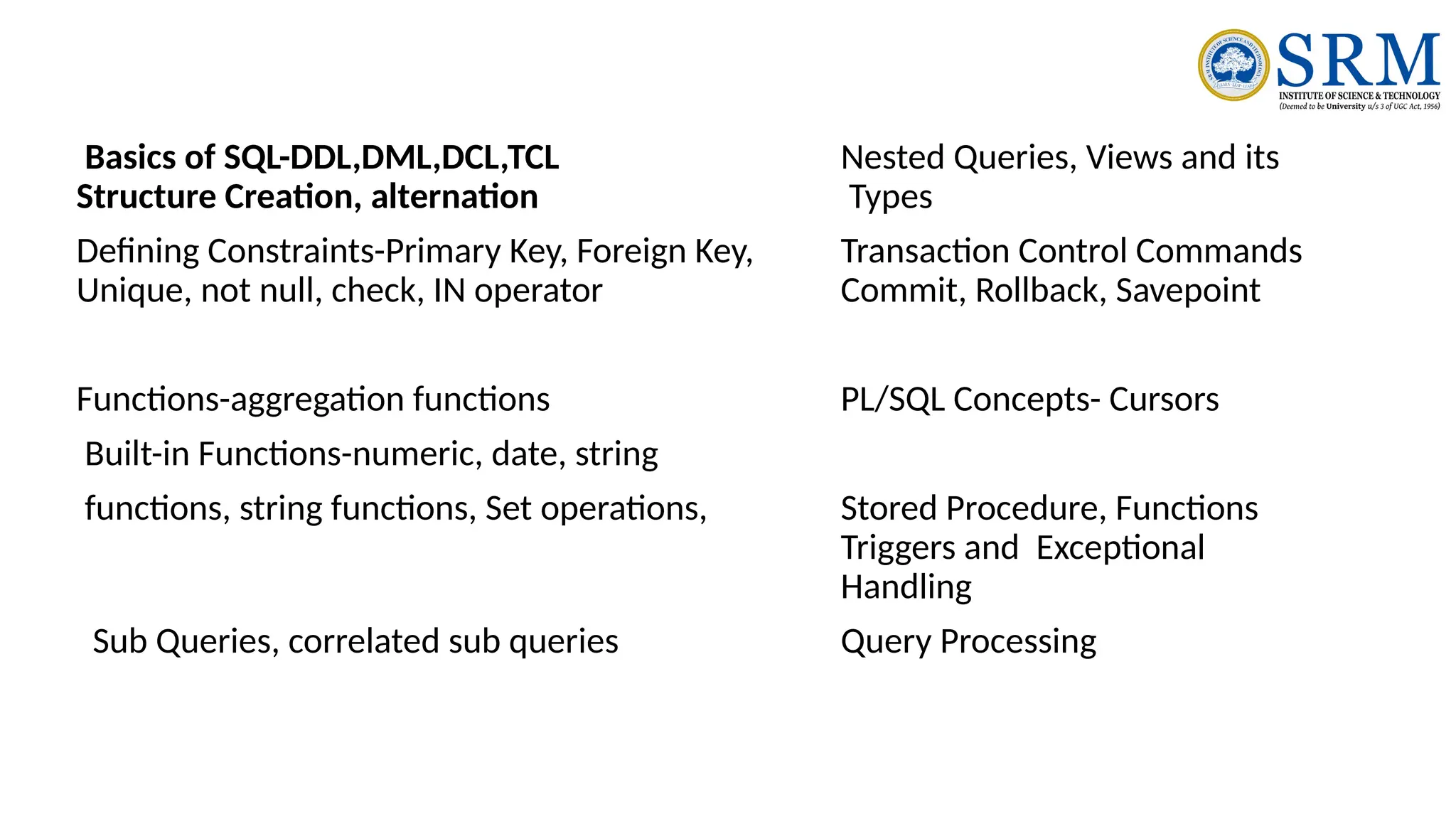 Basics of SQL-DDL,DML,DCL,TCL Nested Queries, Views and its
Structure Creation, alternation Types
Defining Constraints-Primary Key, Foreign Key, Transaction Control Commands
Unique, not null, check, IN operator Commit, Rollback, Savepoint
Functions-aggregation functions PL/SQL Concepts- Cursors
Built-in Functions-numeric, date, string
functions, string functions, Set operations, Stored Procedure, Functions
Triggers and Exceptional
Handling
Sub Queries, correlated sub queries Query Processing
 