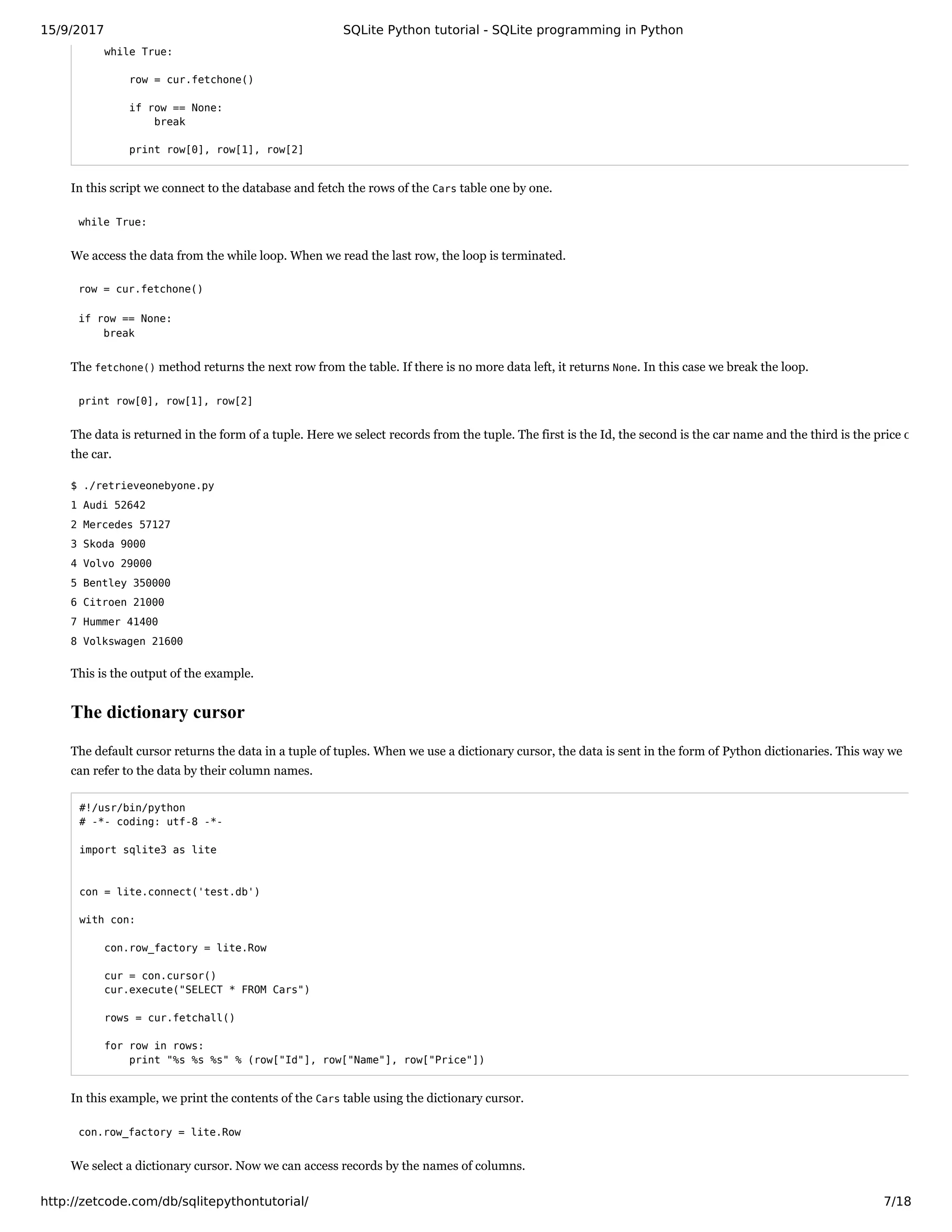 15/9/2017 SQLite Python tutorial - SQLite programming in Python
http://zetcode.com/db/sqlitepythontutorial/ 7/18
while True:
row = cur.fetchone()
if row == None:
break
print row[0], row[1], row[2]
In this script we connect to the database and fetch the rows of the Cars table one by one.
while True:
We access the data from the while loop. When we read the last row, the loop is terminated.
row = cur.fetchone()
if row == None:
break
The fetchone() method returns the next row from the table. If there is no more data left, it returns None. In this case we break the loop.
print row[0], row[1], row[2]
The data is returned in the form of a tuple. Here we select records from the tuple. The first is the Id, the second is the car name and the third is the price o
the car.
$ ./retrieveonebyone.py
1 Audi 52642
2 Mercedes 57127
3 Skoda 9000
4 Volvo 29000
5 Bentley 350000
6 Citroen 21000
7 Hummer 41400
8 Volkswagen 21600
This is the output of the example.
The dictionary cursor
The default cursor returns the data in a tuple of tuples. When we use a dictionary cursor, the data is sent in the form of Python dictionaries. This way we
can refer to the data by their column names.
#!/usr/bin/python
# -*- coding: utf-8 -*-
import sqlite3 as lite
con = lite.connect('test.db')
with con:
con.row_factory = lite.Row
cur = con.cursor()
cur.execute("SELECT * FROM Cars")
rows = cur.fetchall()
for row in rows:
print "%s %s %s" % (row["Id"], row["Name"], row["Price"])
In this example, we print the contents of the Cars table using the dictionary cursor.
con.row_factory = lite.Row
We select a dictionary cursor. Now we can access records by the names of columns.
 