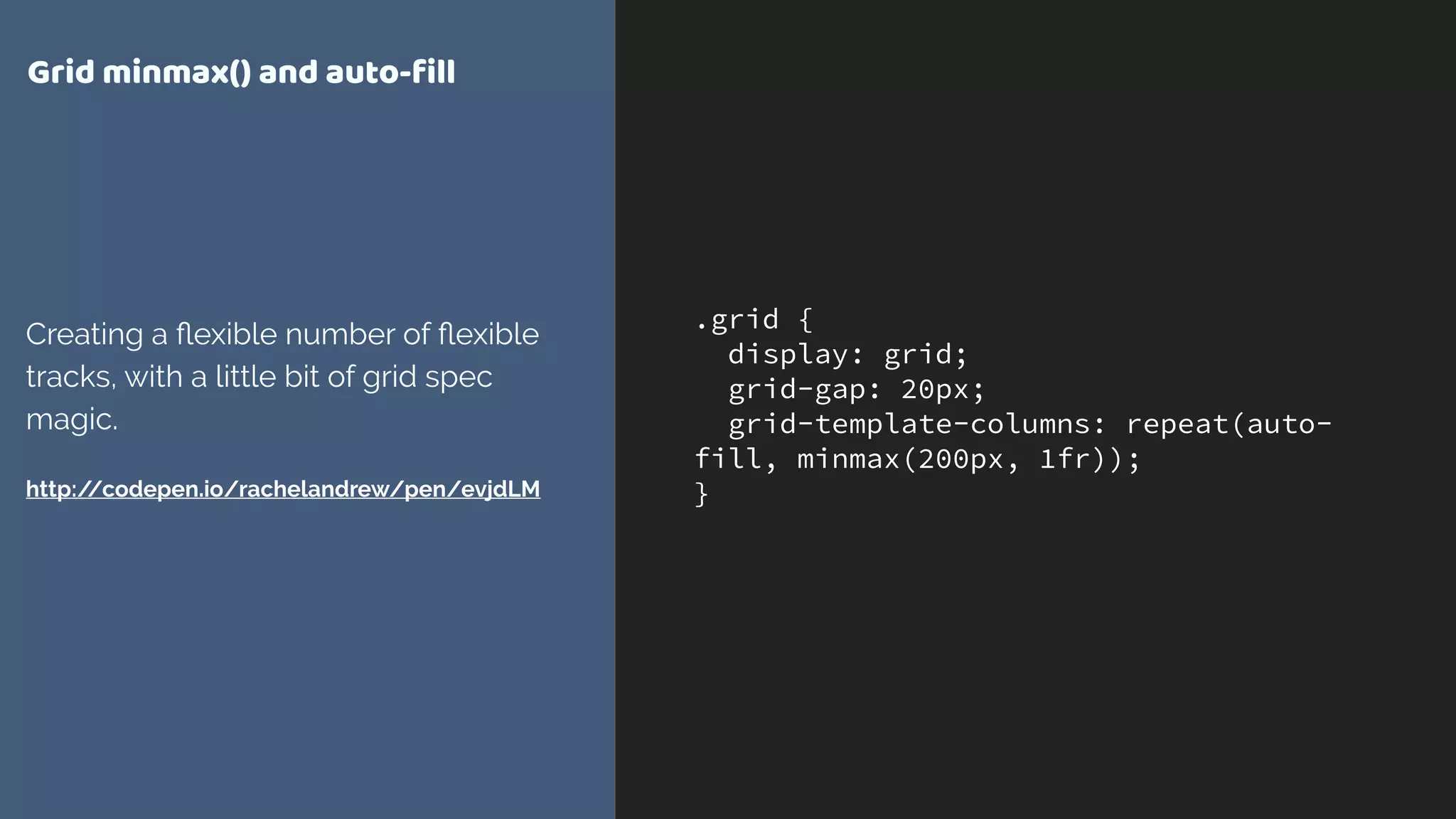 .grid {
display: grid;
grid-gap: 20px;
grid-template-columns: repeat(auto-
fill, minmax(200px, 1fr));
}
Grid minmax() and auto-ﬁll
Creating a ﬂexible number of ﬂexible
tracks, with a little bit of grid spec
magic.
http://codepen.io/rachelandrew/pen/evjdLM
 