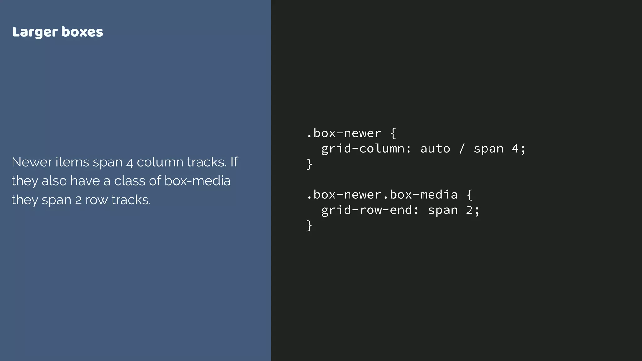 .box-newer {
grid-column: auto / span 4;
}
.box-newer.box-media {
grid-row-end: span 2;
}
Larger boxes
Newer items span 4 column tracks. If
they also have a class of box-media
they span 2 row tracks.
 