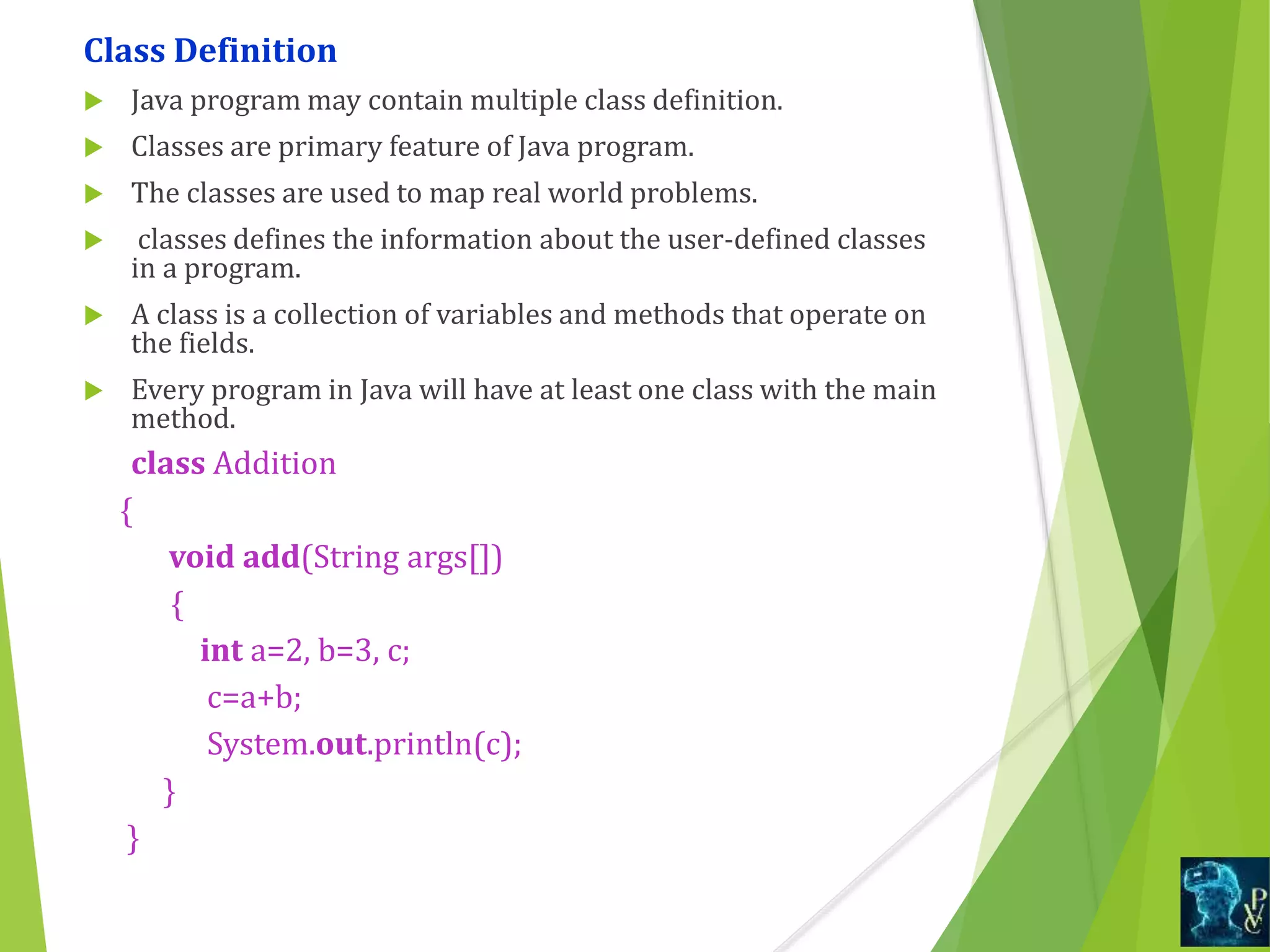 Class Definition
 Java program may contain multiple class definition.
 Classes are primary feature of Java program.
 The classes are used to map real world problems.
 classes defines the information about the user-defined classes
in a program.
 A class is a collection of variables and methods that operate on
the fields.
 Every program in Java will have at least one class with the main
method.
class Addition
{
void add(String args[])
{
int a=2, b=3, c;
c=a+b;
System.out.println(c);
}
}
 