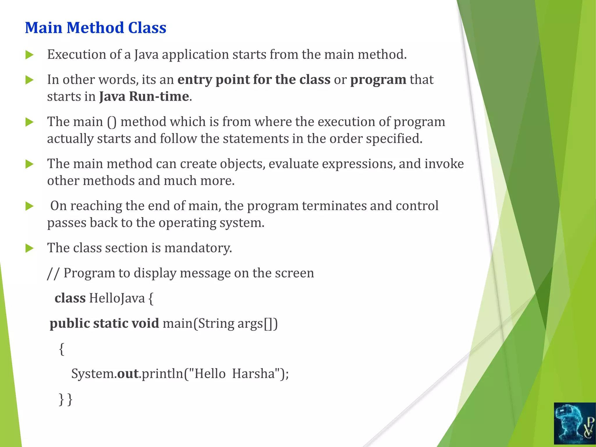 Main Method Class
 Execution of a Java application starts from the main method.
 In other words, its an entry point for the class or program that
starts in Java Run-time.
 The main () method which is from where the execution of program
actually starts and follow the statements in the order specified.
 The main method can create objects, evaluate expressions, and invoke
other methods and much more.
 On reaching the end of main, the program terminates and control
passes back to the operating system.
 The class section is mandatory.
// Program to display message on the screen
class HelloJava {
public static void main(String args[])
{
System.out.println("Hello Harsha");
} }
 