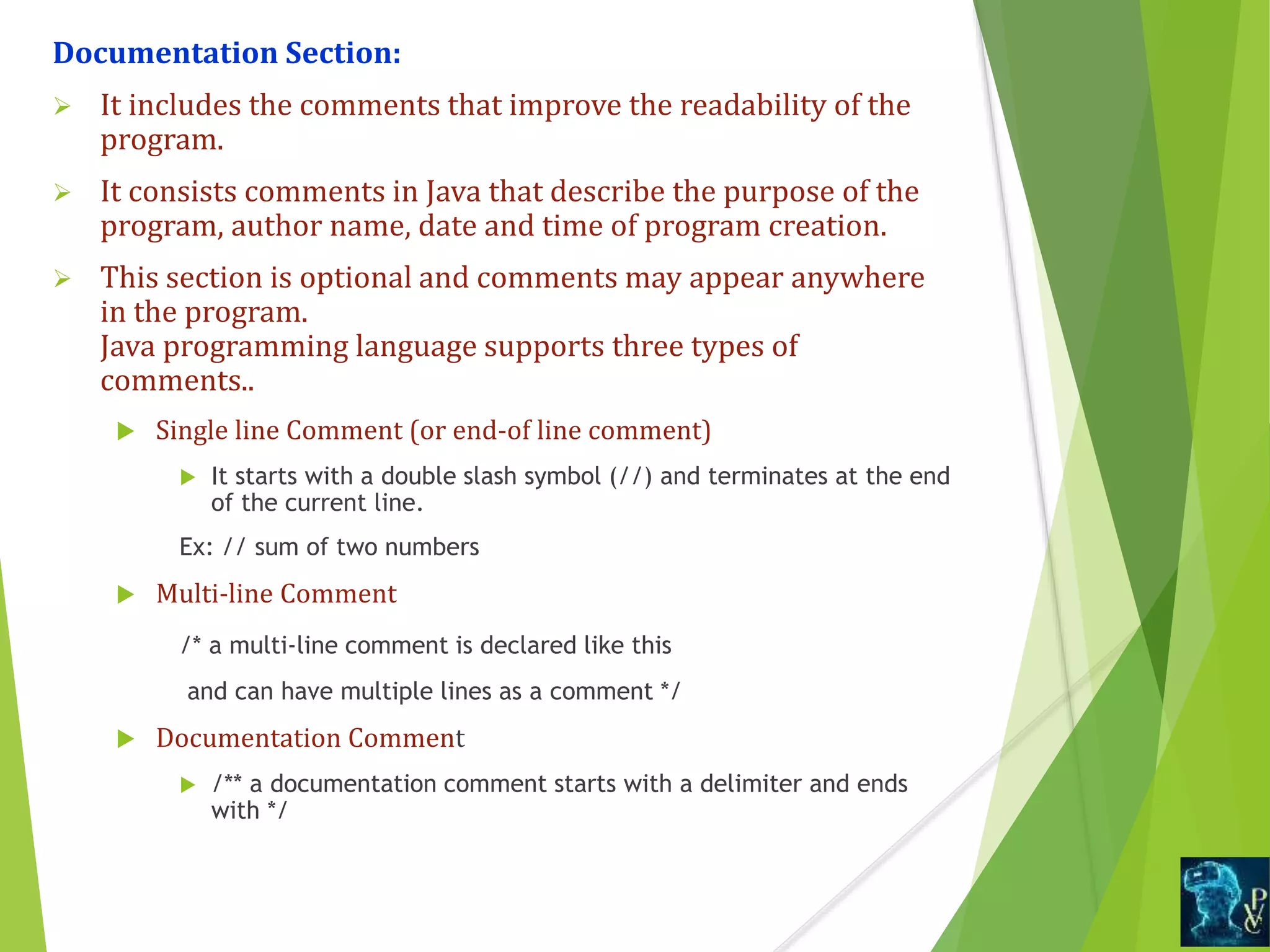 Documentation Section:
 It includes the comments that improve the readability of the
program.
 It consists comments in Java that describe the purpose of the
program, author name, date and time of program creation.
 This section is optional and comments may appear anywhere
in the program.
Java programming language supports three types of
comments..
 Single line Comment (or end-of line comment)
 It starts with a double slash symbol (//) and terminates at the end
of the current line.
Ex: // sum of two numbers
 Multi-line Comment
/* a multi-line comment is declared like this
and can have multiple lines as a comment */
 Documentation Comment
 /** a documentation comment starts with a delimiter and ends
with */
 