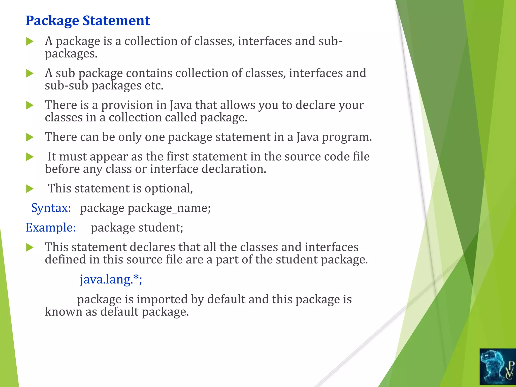 Package Statement
 A package is a collection of classes, interfaces and sub-
packages.
 A sub package contains collection of classes, interfaces and
sub-sub packages etc.
 There is a provision in Java that allows you to declare your
classes in a collection called package.
 There can be only one package statement in a Java program.
 It must appear as the first statement in the source code file
before any class or interface declaration.
 This statement is optional,
Syntax: package package_name;
Example: package student;
 This statement declares that all the classes and interfaces
defined in this source file are a part of the student package.
java.lang.*;
package is imported by default and this package is
known as default package.
 