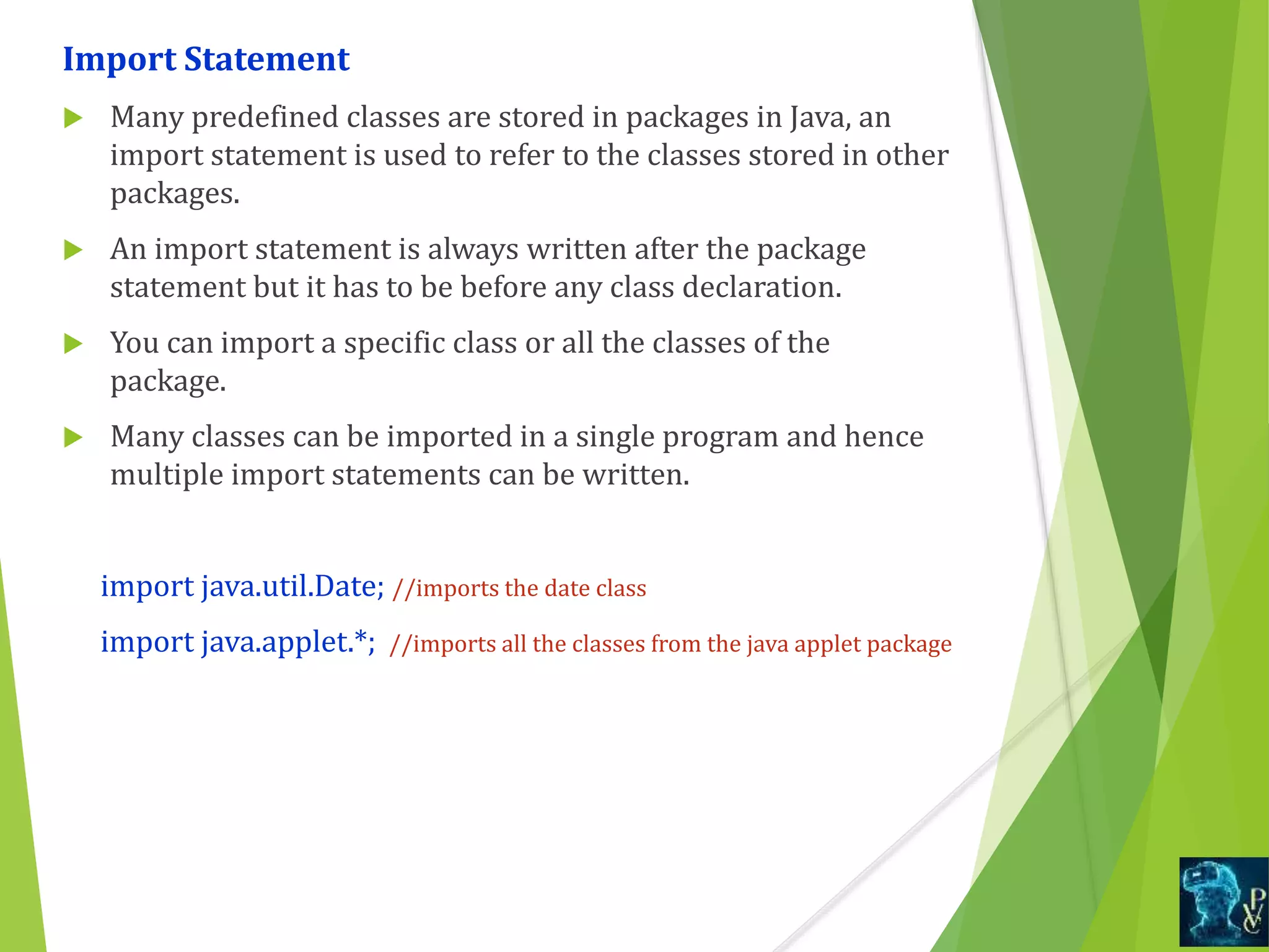 Import Statement
 Many predefined classes are stored in packages in Java, an
import statement is used to refer to the classes stored in other
packages.
 An import statement is always written after the package
statement but it has to be before any class declaration.
 You can import a specific class or all the classes of the
package.
 Many classes can be imported in a single program and hence
multiple import statements can be written.
import java.util.Date; //imports the date class
import java.applet.*; //imports all the classes from the java applet package
 