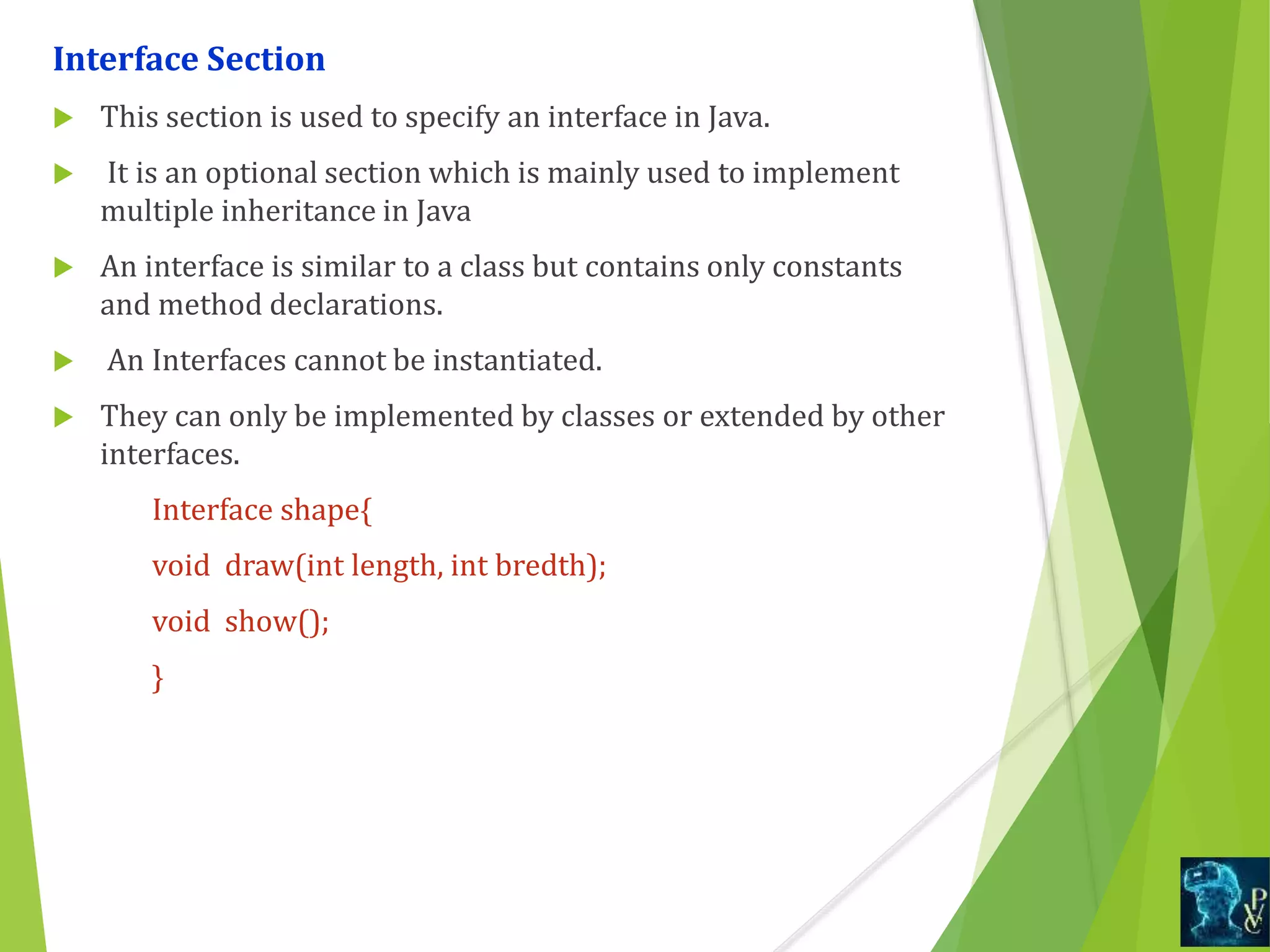 Interface Section
 This section is used to specify an interface in Java.
 It is an optional section which is mainly used to implement
multiple inheritance in Java
 An interface is similar to a class but contains only constants
and method declarations.
 An Interfaces cannot be instantiated.
 They can only be implemented by classes or extended by other
interfaces.
Interface shape{
void draw(int length, int bredth);
void show();
}
 