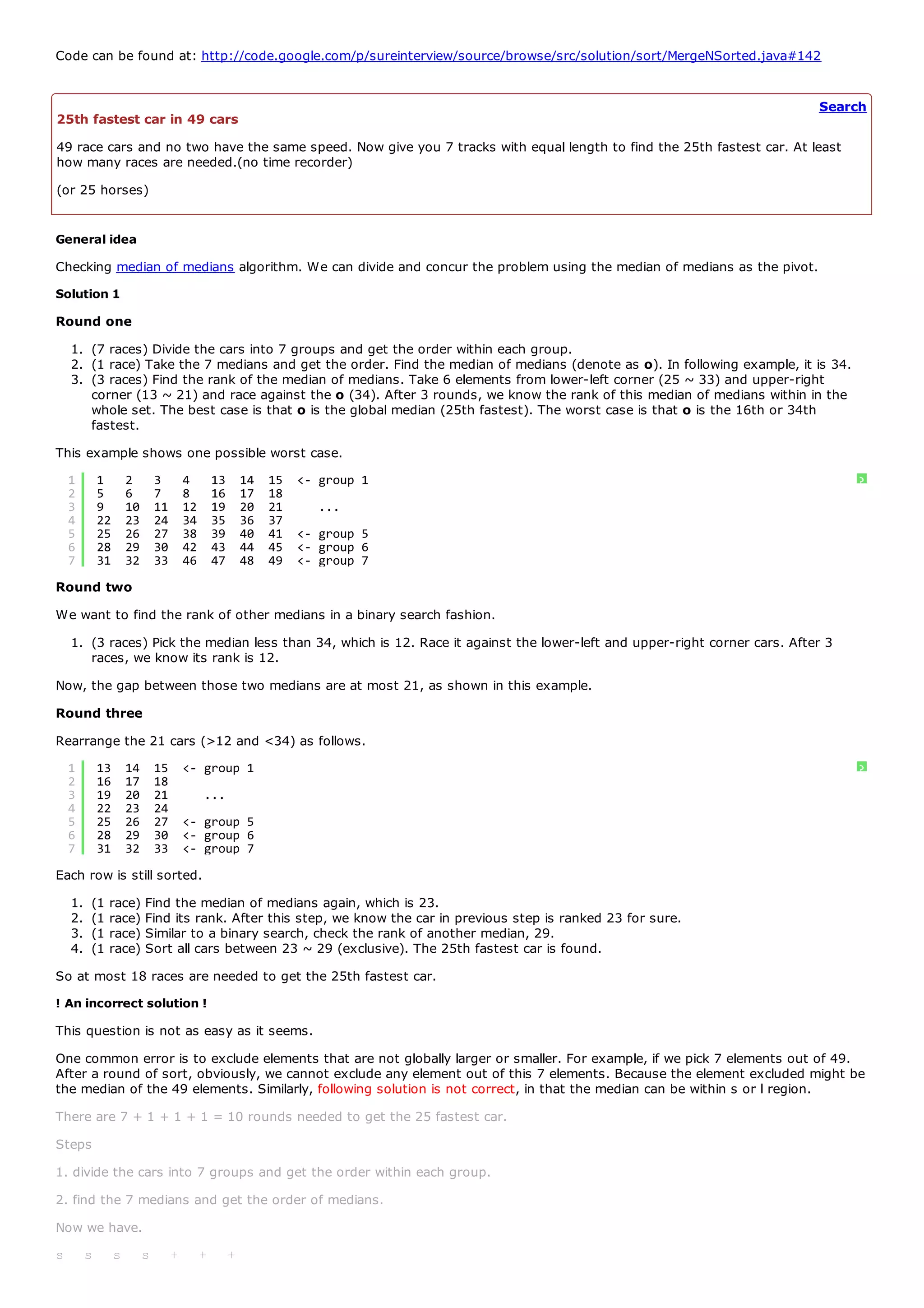 Code can be found at: http://code.google.com/p/sureinterview/source/browse/src/solution/sort/MergeNSorted.java#142


                                                                                                                            Search
25th fastest car in 49 cars
49 race cars and no two have the same speed. Now give you 7 tracks with equal length to find the 25th fastest car. At least
how many races are needed.(no time recorder)
(or 25 horses)


General idea
Checking median of medians algorithm. We can divide and concur the problem using the median of medians as the pivot.
Solution 1
Round one
    1. (7 races) Divide the cars into 7 groups and get the order within each group.
    2. (1 race) Take the 7 medians and get the order. Find the median of medians (denote as o). In following example, it is 34.
    3. (3 races) Find the rank of the median of medians. Take 6 elements from lower-left corner (25 ~ 33) and upper-right
       corner (13 ~ 21) and race against the o (34). After 3 rounds, we know the rank of this median of medians within in the
       whole set. The best case is that o is the global median (25th fastest). The worst case is that o is the 16th or 34th
       fastest.
This example shows one possible worst case.
    1        1        2        3        4        13       14   15   <- group 1                                                    ?
    2        5        6        7        8        16       17   18
    3        9        10       11       12       19       20   21      ...
    4        22       23       24       34       35       36   37
    5        25       26       27       38       39       40   41   <- group 5
    6        28       29       30       42       43       44   45   <- group 6
    7        31       32       33       46       47       48   49   <- group 7
Round two
We want to find the rank of other medians in a binary search fashion.
    1. (3 races) Pick the median less than 34, which is 12. Race it against the lower-left and upper-right corner cars. After 3
       races, we know its rank is 12.
Now, the gap between those two medians are at most 21, as shown in this example.
Round three
Rearrange the 21 cars (>12 and <34) as follows.
    1        13       14       15       <- group 1                                                                                ?
    2        16       17       18
    3        19       20       21            ...
    4        22       23       24
    5        25       26       27       <- group 5
    6        28       29       30       <- group 6
    7        31       32       33       <- group 7
Each row is still sorted.
    1.   (1   race) Find the median of medians again, which is 23.
    2.   (1   race) Find its rank. After this step, we know the car in previous step is ranked 23 for sure.
    3.   (1   race) Similar to a binary search, check the rank of another median, 29.
    4.   (1   race) Sort all cars between 23 ~ 29 (exclusive). The 25th fastest car is found.
So at most 18 races are needed to get the 25th fastest car.
! An incorrect solution !
This question is not as easy as it seems.
One common error is to exclude elements that are not globally larger or smaller. For example, if we pick 7 elements out of 49.
After a round of sort, obviously, we cannot exclude any element out of this 7 elements. Because the element excluded might be
the median of the 49 elements. Similarly, following solution is not correct, in that the median can be within s or l region.
There are 7 + 1 + 1 + 1 = 10 rounds needed to get the 25 fastest car.
Steps
1. divide the cars into 7 groups and get the order within each group.
2. find the 7 medians and get the order of medians.
Now we have.
s        s        s        s        +        +        +
 