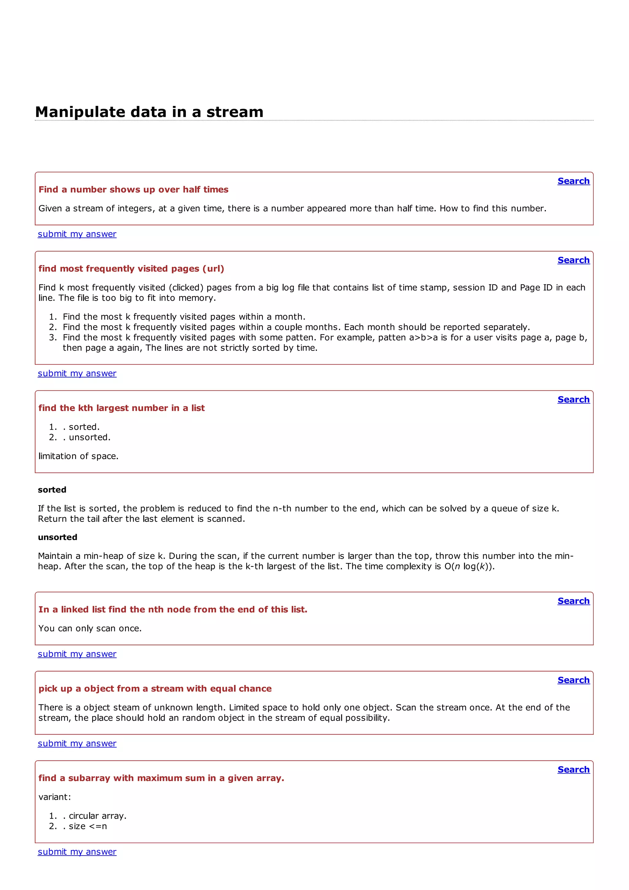 Manipulate data in a stream


                                                                                                                            Search
Find a number shows up over half times
Given a stream of integers, at a given time, there is a number appeared more than half time. How to find this number.

submit my answer

                                                                                                                            Search
find most frequently visited pages (url)
Find k most frequently visited (clicked) pages from a big log file that contains list of time stamp, session ID and Page ID in each
line. The file is too big to fit into memory.
  1. Find the most k frequently visited pages within a month.
  2. Find the most k frequently visited pages within a couple months. Each month should be reported separately.
  3. Find the most k frequently visited pages with some patten. For example, patten a>b>a is for a user visits page a, page b,
     then page a again, The lines are not strictly sorted by time.

submit my answer

                                                                                                                            Search
find the kth largest number in a list
  1. . sorted.
  2. . unsorted.
limitation of space.


sorted
If the list is sorted, the problem is reduced to find the n-th number to the end, which can be solved by a queue of size k.
Return the tail after the last element is scanned.
unsorted
Maintain a min-heap of size k. During the scan, if the current number is larger than the top, throw this number into the min-
heap. After the scan, the top of the heap is the k-th largest of the list. The time complexity is O(n log(k)).


                                                                                                                            Search
In a linked list find the nth node from the end of this list.
You can only scan once.

submit my answer

                                                                                                                            Search
pick up a object from a stream with equal chance
There is a object steam of unknown length. Limited space to hold only one object. Scan the stream once. At the end of the
stream, the place should hold an random object in the stream of equal possibility.

submit my answer

                                                                                                                            Search
find a subarray with maximum sum in a given array.
variant:
  1. . circular array.
  2. . size <=n

submit my answer
 