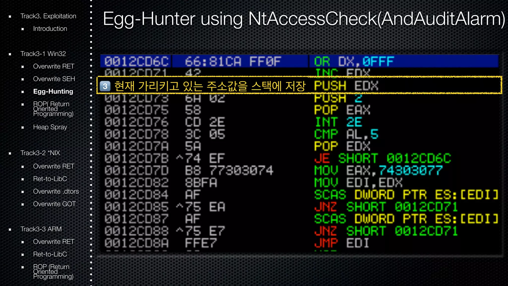 Track3. Exploitation 
Introduction 
Track3-1 Win32 
Overwrite RET 
Overwrite SEH 
Egg-Hunting 
ROOriePn( tRede turn Programming) 
Heap Spray 
Track3-2 *NIX 
Overwrite RET 
Ret-to-LibC 
Overwrite .dtors 
Overwrite GOT 
Track3-3 ARM 
Overwrite RET 
Ret-to-LibC 
ROOriePn t(Rede turn Programming) 
Egg-Hunter using NtAccessCheck(AndAuditAlarm) 
# 현재 가리키고 있는 주소값을 스택에 저장 
 