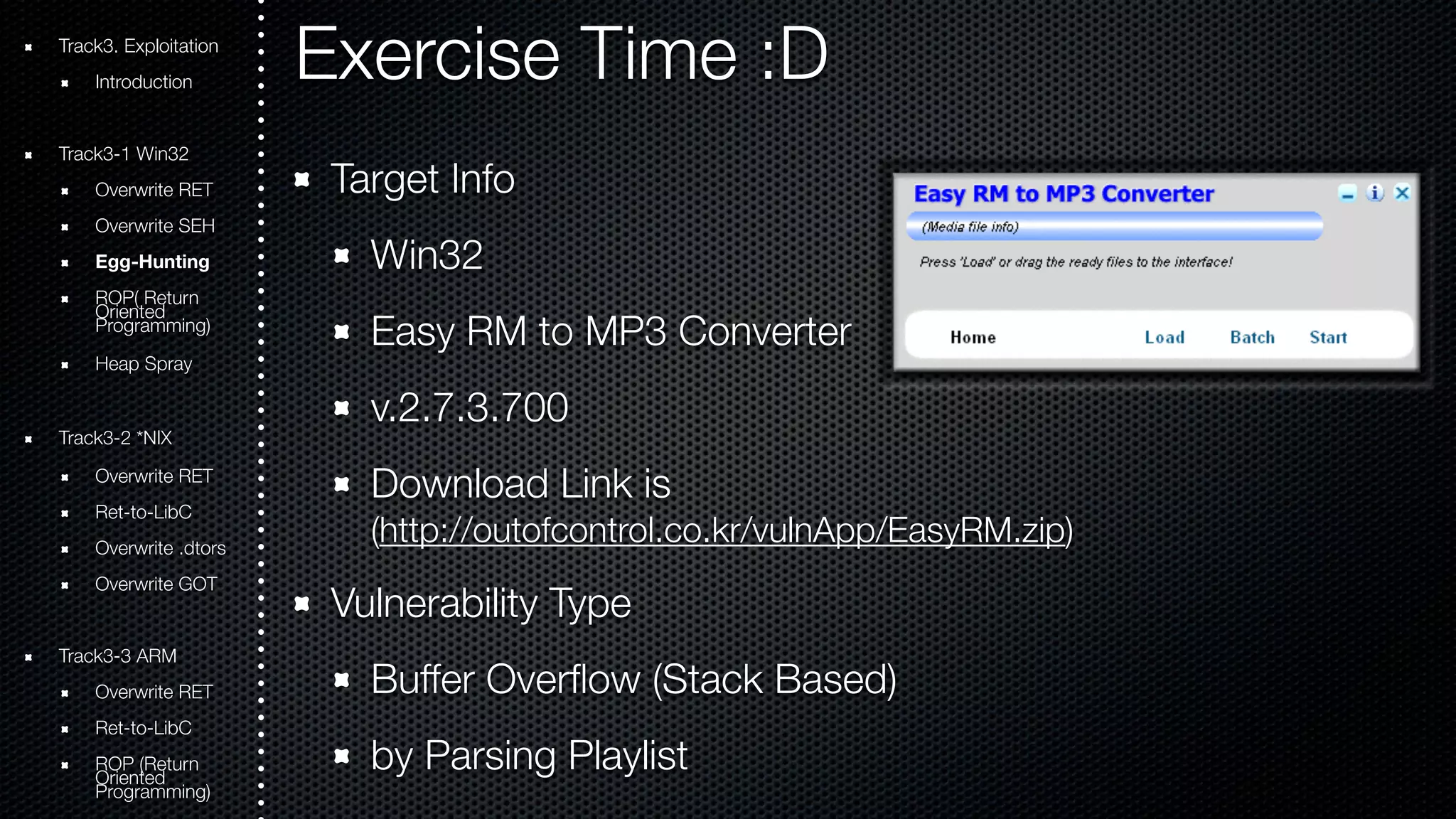 Exercise Time :D 
Target Info 
Win32 
Easy RM to MP3 Converter 
v.2.7.3.700 
Download Link is 
(http://outofcontrol.co.kr/vulnApp/EasyRM.zip) 
Vulnerability Type 
Buffer Overflow (Stack Based) 
by Parsing Playlist 
Track3. Exploitation 
Introduction 
Track3-1 Win32 
Overwrite RET 
Overwrite SEH 
Egg-Hunting 
ROOriePn( tRede turn Programming) 
Heap Spray 
Track3-2 *NIX 
Overwrite RET 
Ret-to-LibC 
Overwrite .dtors 
Overwrite GOT 
Track3-3 ARM 
Overwrite RET 
Ret-to-LibC 
ROOriePn t(Rede turn Programming) 
 