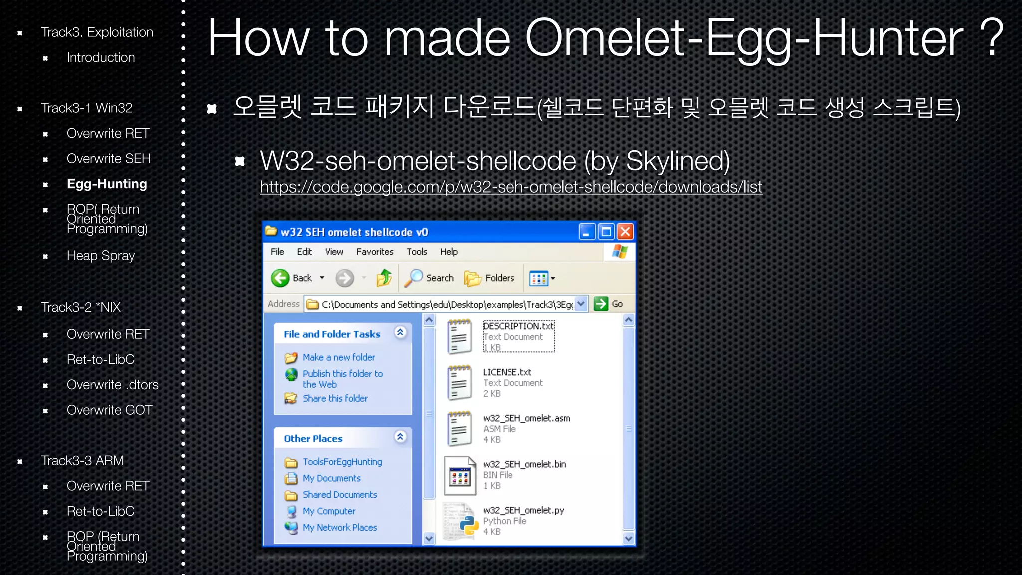 Track3. Exploitation How to made Omelet-Egg-Hunter ? 
Introduction 
Track3-1 Win32 
Overwrite RET 
Overwrite SEH 
Egg-Hunting 
ROOriePn( tRede turn Programming) 
Heap Spray 
Track3-2 *NIX 
Overwrite RET 
Ret-to-LibC 
Overwrite .dtors 
Overwrite GOT 
Track3-3 ARM 
Overwrite RET 
Ret-to-LibC 
ROOriePn t(Rede turn Programming) 
오믈렛 코드 패키지 다운로드(쉘코드 단편화 및 오믈렛 코드 생성 스크립트) 
W32-seh-omelet-shellcode (by Skylined) 
https://code.google.com/p/w32-seh-omelet-shellcode/downloads/list 
 