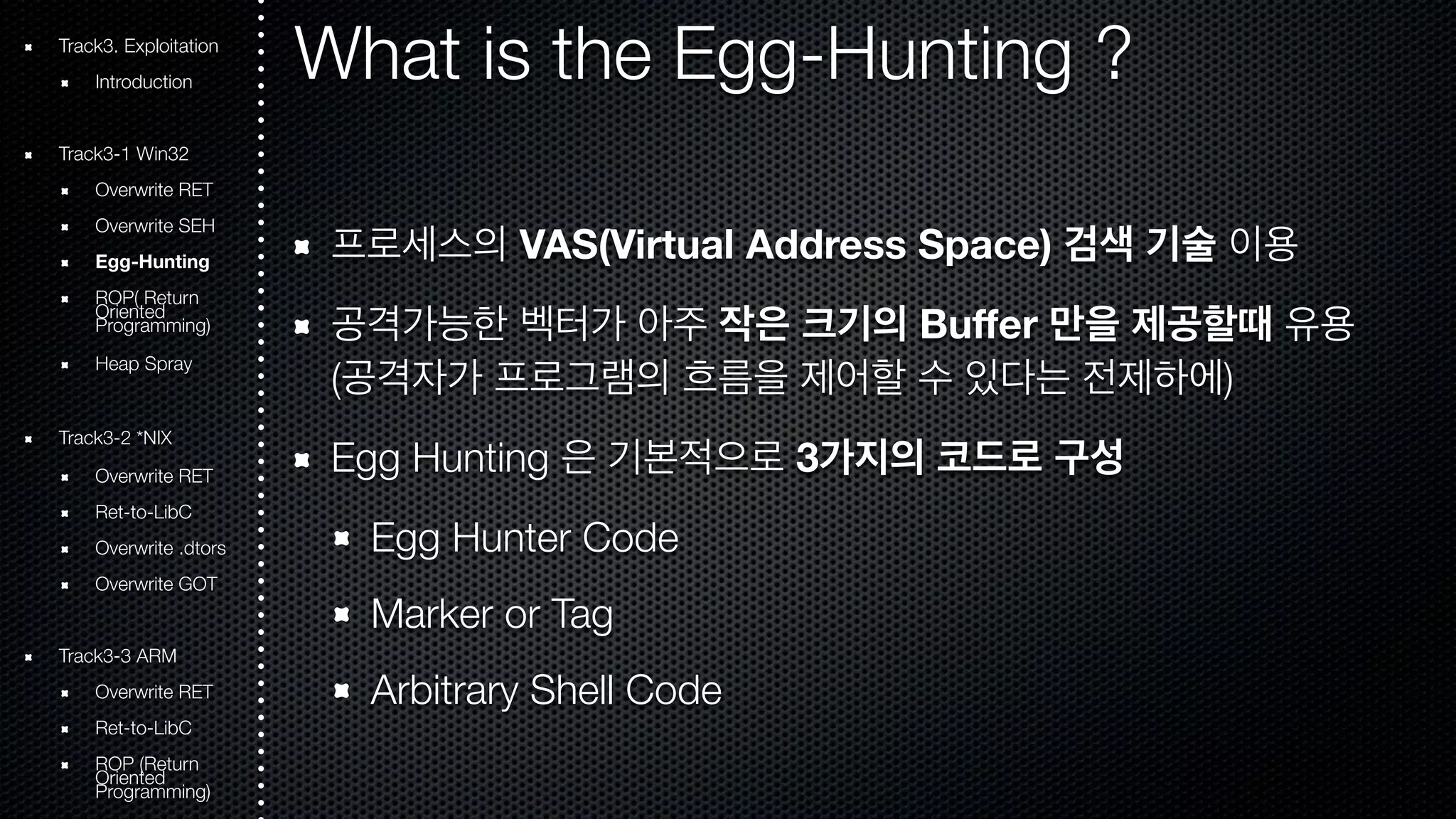 What is the Egg-Hunting ? 
프로세스의 VAS(Virtual Address Space) 검색 기술 이용 
공격가능한 벡터가 아주 작은 크기의 Buffer 만을 제공할때 유용 
(공격자가 프로그램의 흐름을 제어할 수 있다는 전제하에) 
Egg Hunting 은 기본적으로 3가지의 코드로 구성 
Egg Hunter Code 
Marker or Tag 
Arbitrary Shell Code 
Track3. Exploitation 
Introduction 
Track3-1 Win32 
Overwrite RET 
Overwrite SEH 
Egg-Hunting 
ROOriePn( tRede turn Programming) 
Heap Spray 
Track3-2 *NIX 
Overwrite RET 
Ret-to-LibC 
Overwrite .dtors 
Overwrite GOT 
Track3-3 ARM 
Overwrite RET 
Ret-to-LibC 
ROOriePn t(Rede turn Programming) 
 