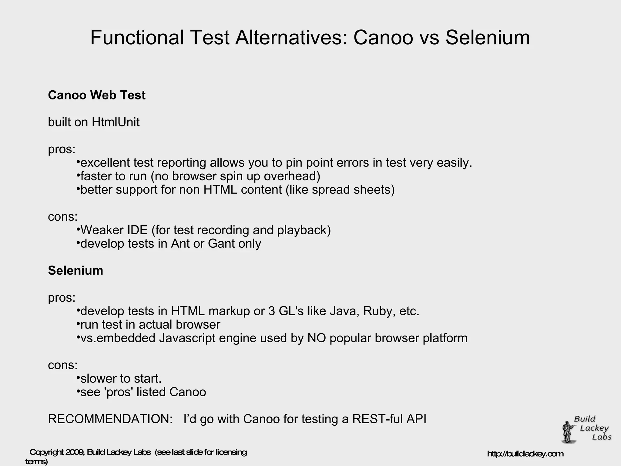 Functional Test Alternatives: Canoo vs Selenium Canoo Web Test built on HtmlUnit pros: excellent test reporting allows you to pin point errors in test very easily. faster to run (no browser spin up overhead) better support for non HTML content (like spread sheets) cons: Weaker IDE (for test recording and playback) develop tests in Ant or Gant only Selenium pros: develop tests in HTML markup or 3 GL's like Java, Ruby, etc. run test in actual browser  vs.embedded Javascript engine used by NO popular browser platform cons: slower to start. see 'pros' listed Canoo RECOMMENDATION:  I’d go with Canoo for testing a REST-ful API 