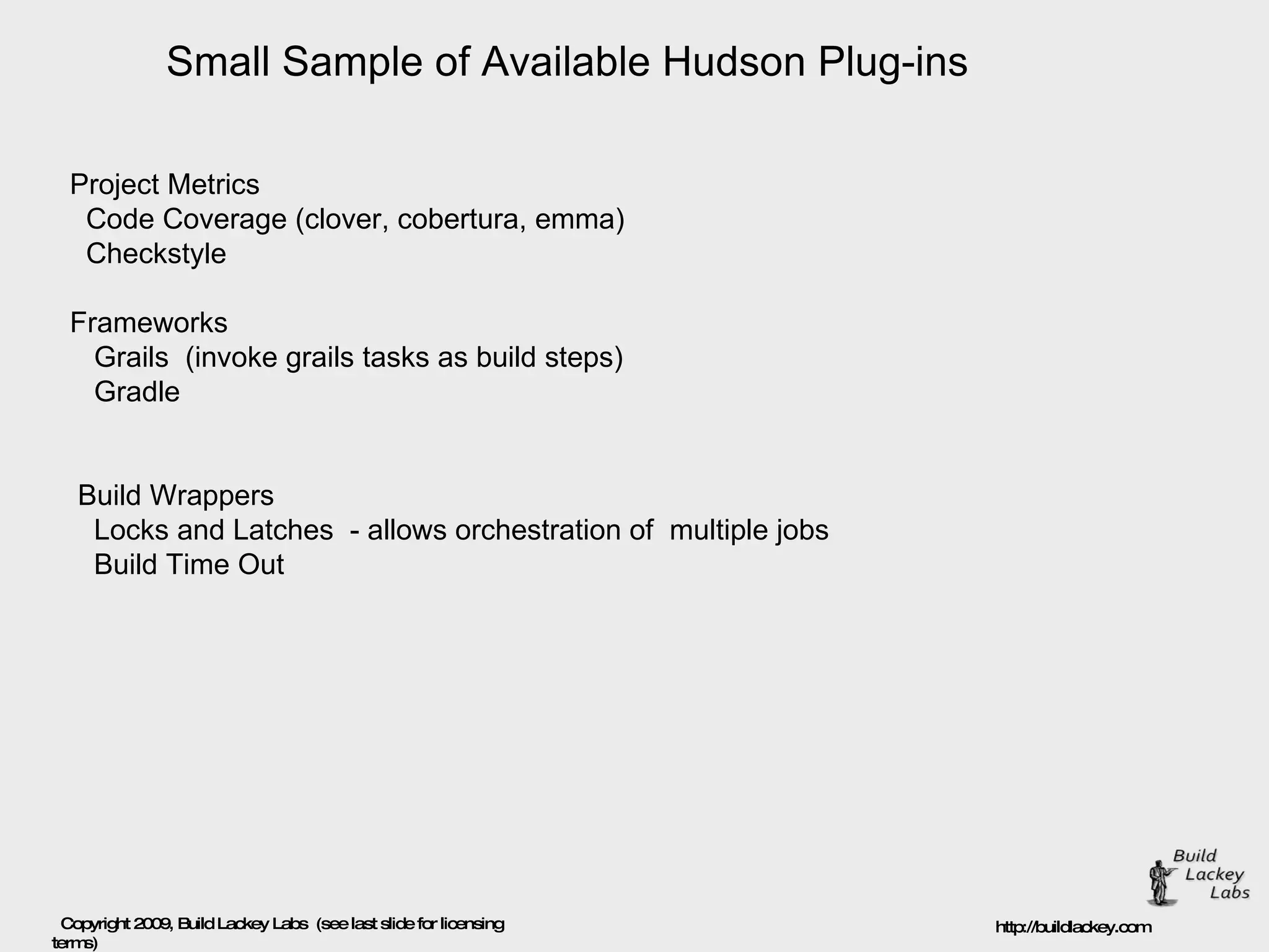 Small Sample of Available Hudson Plug-ins Project Metrics Code Coverage (clover, cobertura, emma) Checkstyle  Frameworks Grails  (invoke grails tasks as build steps) Gradle  Build Wrappers Locks and Latches  - allows orchestration of  multiple jobs Build Time Out  