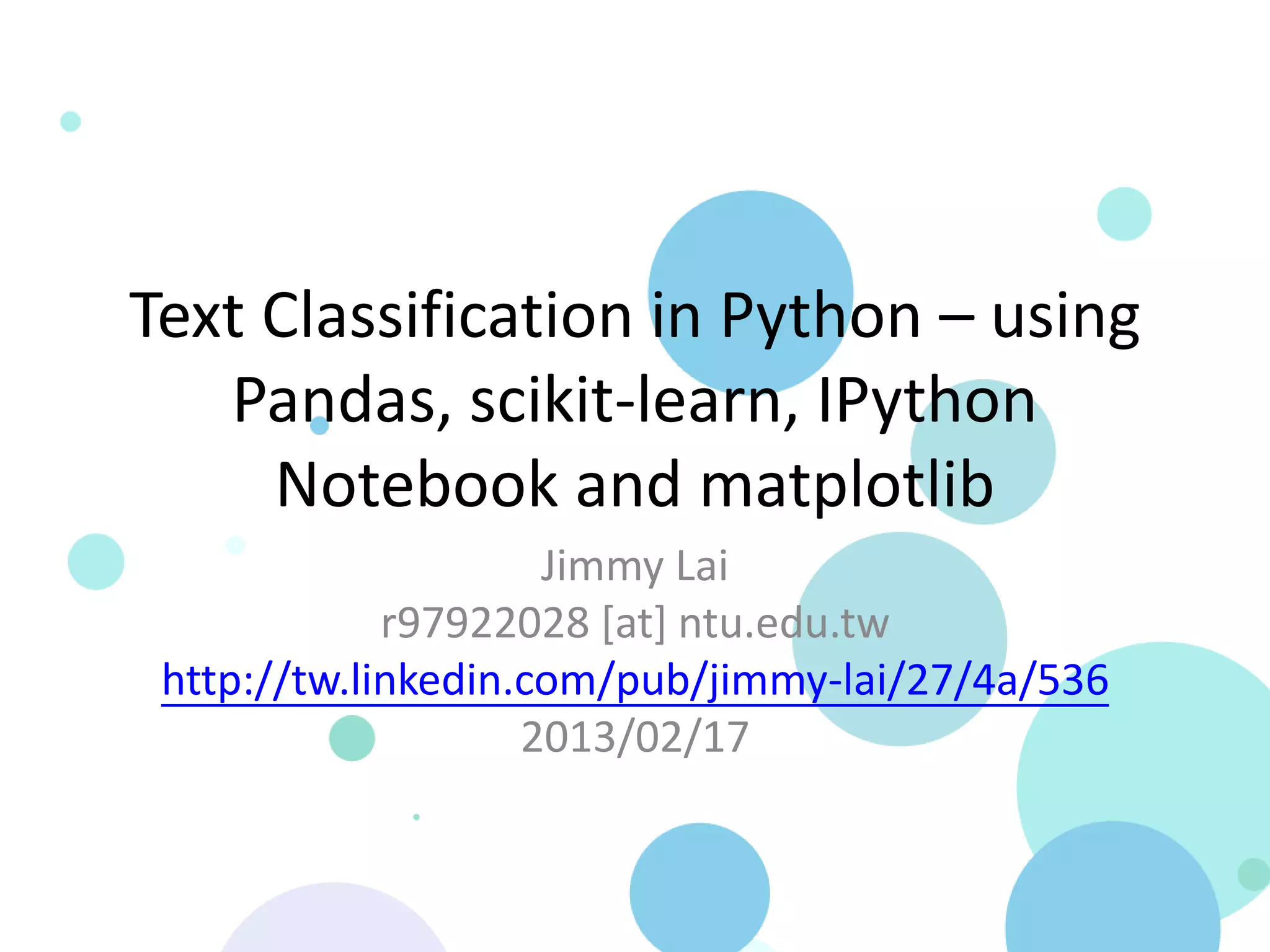 Text Classification in Python – using
   Pandas, scikit-learn, IPython
     Notebook and matplotlib
                     Jimmy Lai
             r97922028 [at] ntu.edu.tw
 http://tw.linkedin.com/pub/jimmy-lai/27/4a/536
                    2013/02/17
 