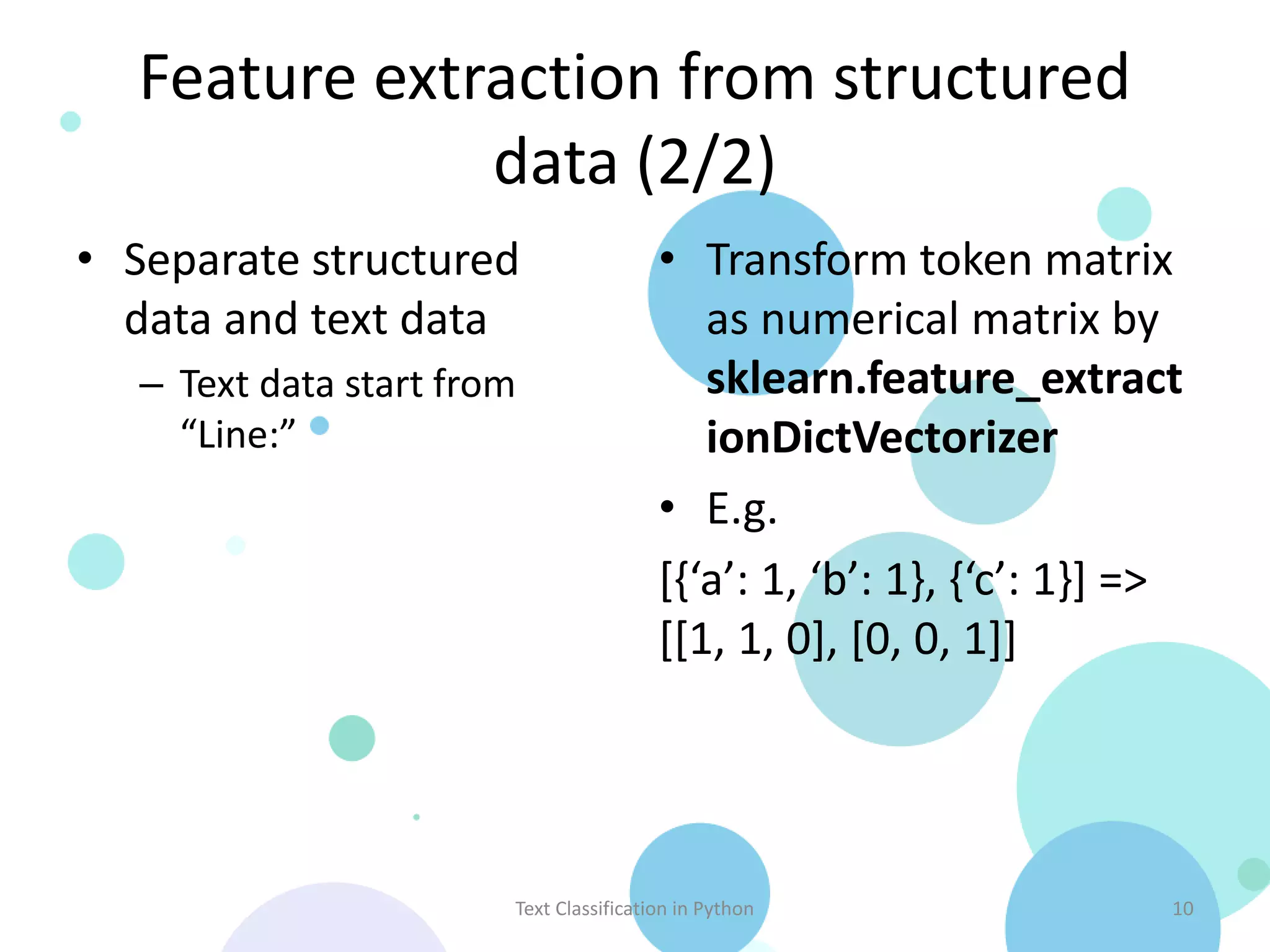 Feature extraction from structured
              data (2/2)
• Separate structured                    • Transform token matrix
  data and text data                        as numerical matrix by
   – Text data start from                   sklearn.feature_extract
     “Line:”                                ionDictVectorizer
                                         • E.g.
                                         [{‘a’: 1, ‘b’: 1}, {‘c’: 1}] =>
                                         [[1, 1, 0], [0, 0, 1]]




                        Text Classification in Python                  10
 