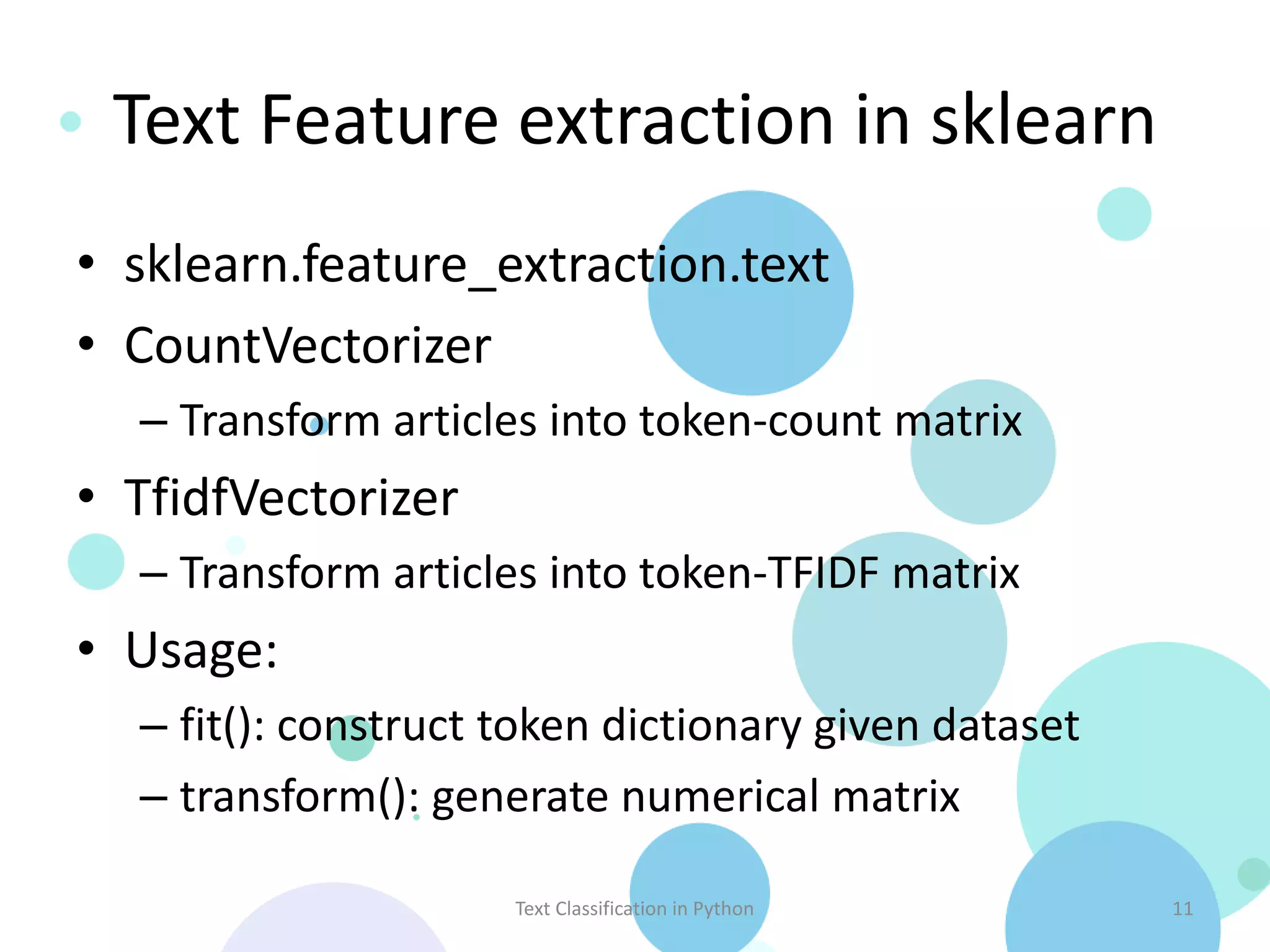 Text Feature extraction in sklearn
• sklearn.feature_extraction.text
• CountVectorizer
  – Transform articles into token-count matrix
• TfidfVectorizer
  – Transform articles into token-TFIDF matrix
• Usage:
  – fit(): construct token dictionary given dataset
  – transform(): generate numerical matrix

                     Text Classification in Python    11
 