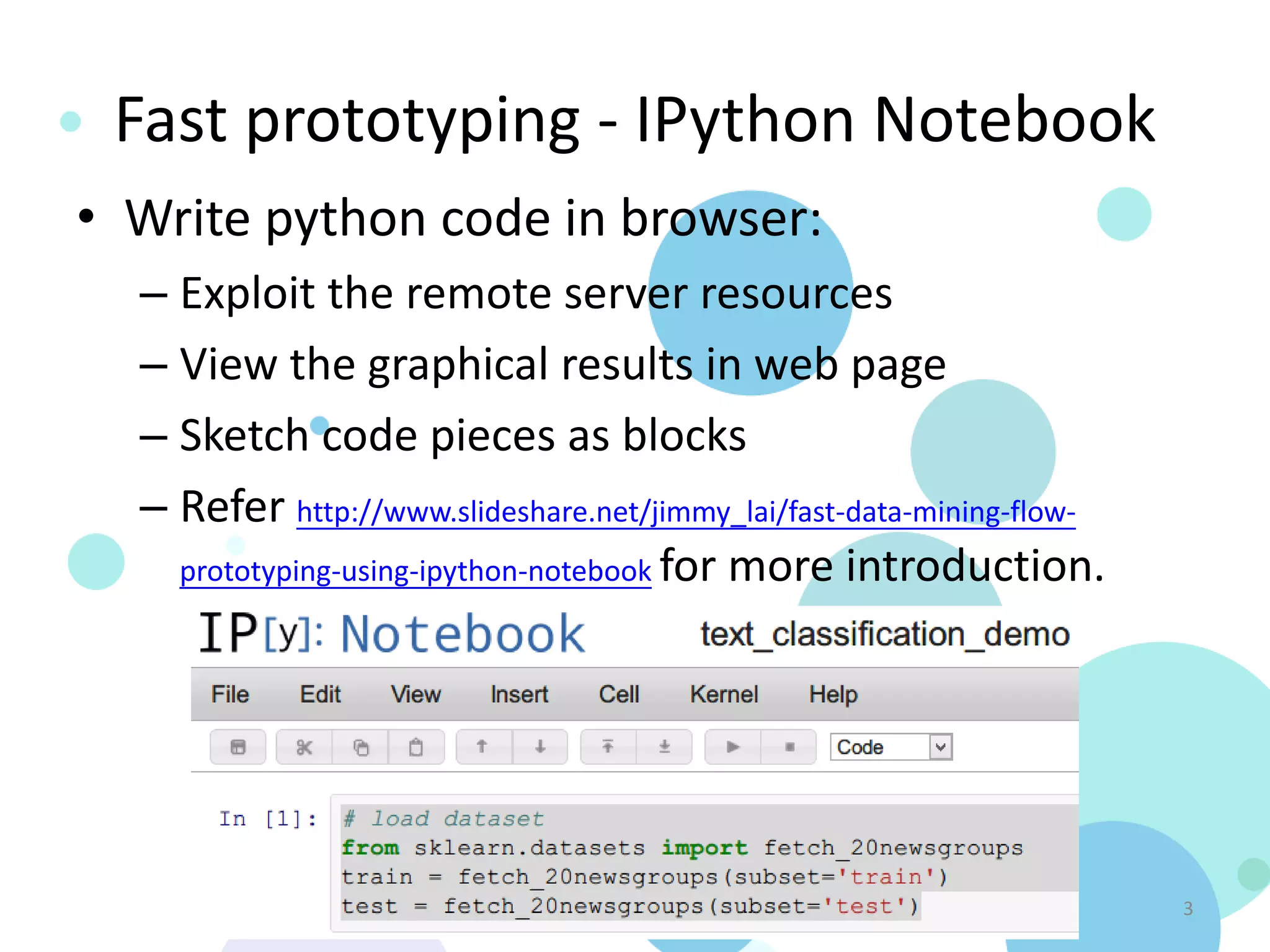 Fast prototyping - IPython Notebook
• Write python code in browser:
  – Exploit the remote server resources
  – View the graphical results in web page
  – Sketch code pieces as blocks
  – Refer http://www.slideshare.net/jimmy_lai/fast-data-mining-flow-
    prototyping-using-ipython-notebook for more introduction.




                           Text Classification in Python               3
 