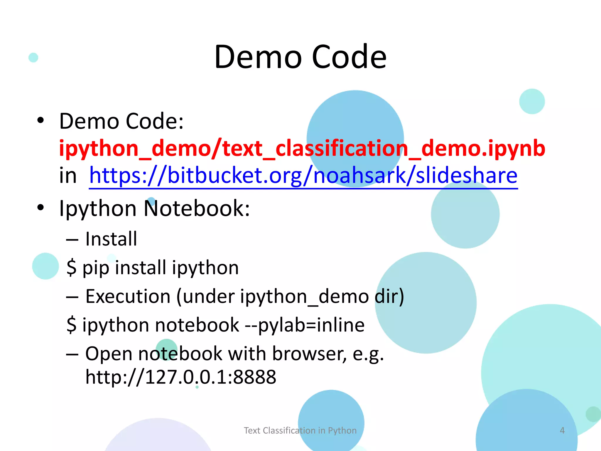 Demo Code
• Demo Code:
  ipython_demo/text_classification_demo.ipynb
  in https://bitbucket.org/noahsark/slideshare
• Ipython Notebook:
  – Install
  $ pip install ipython
  – Execution (under ipython_demo dir)
  $ ipython notebook --pylab=inline
  – Open notebook with browser, e.g.
     http://127.0.0.1:8888

                    Text Classification in Python   4
 
