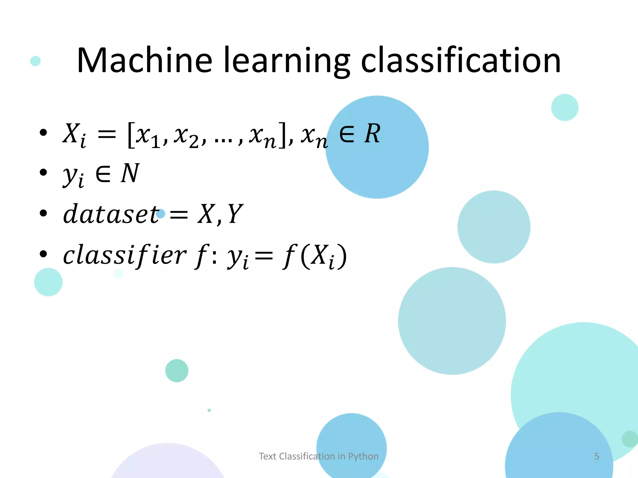 Machine learning classification
•   𝑋 𝑖 = [𝑥1 , 𝑥2 , … , 𝑥 𝑛 ], 𝑥 𝑛 ∈ 𝑅
•   𝑦𝑖 ∈ 𝑁
•   𝑑𝑎𝑡𝑎𝑠𝑒𝑡 = 𝑋, 𝑌
•   𝑐𝑙𝑎𝑠𝑠𝑖𝑓𝑖𝑒𝑟 𝑓: 𝑦 𝑖 = 𝑓(𝑋 𝑖 )




                         Text Classification in Python   5
 
