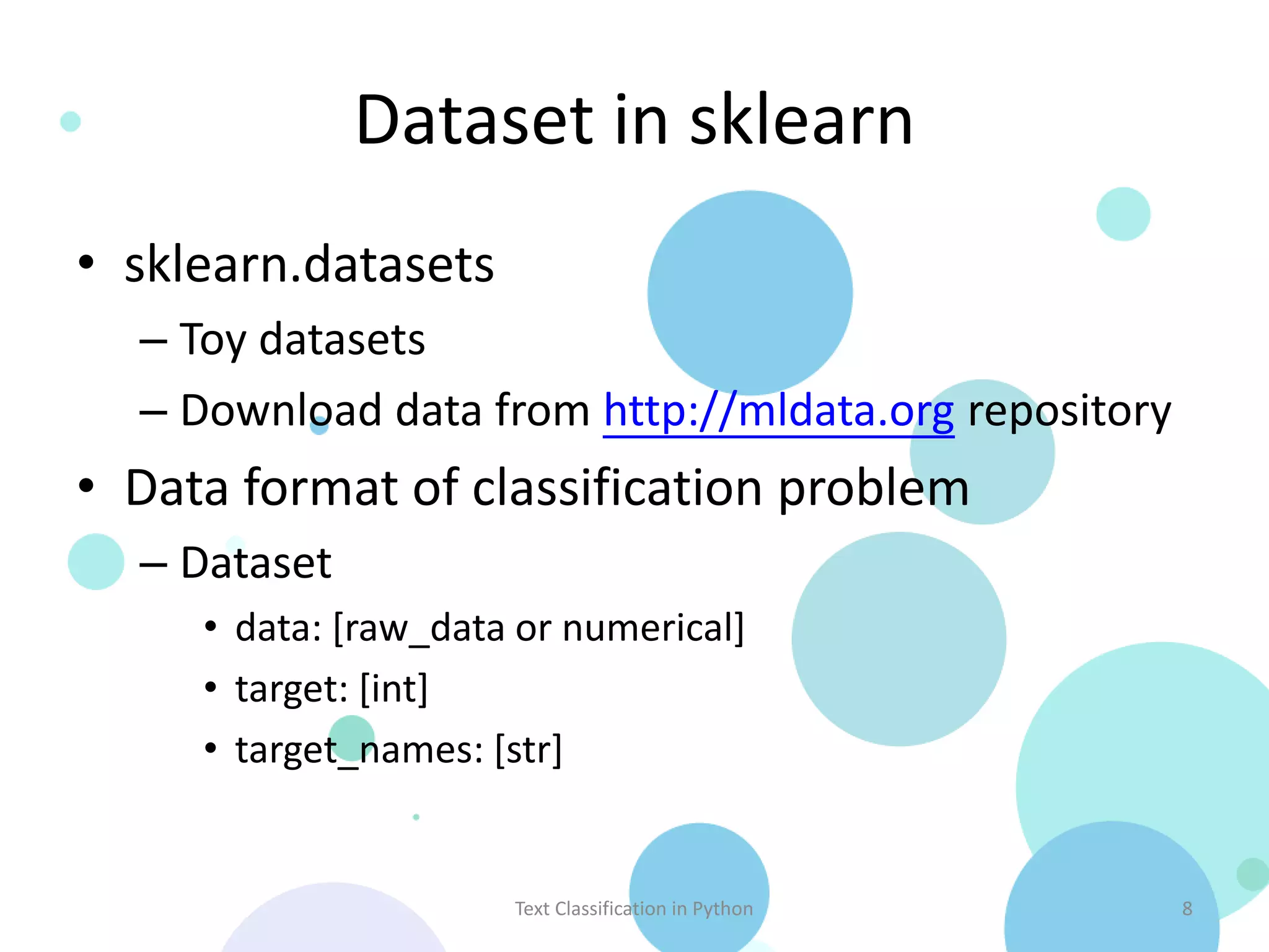 Dataset in sklearn
• sklearn.datasets
  – Toy datasets
  – Download data from http://mldata.org repository
• Data format of classification problem
  – Dataset
     • data: [raw_data or numerical]
     • target: [int]
     • target_names: [str]


                      Text Classification in Python   8
 