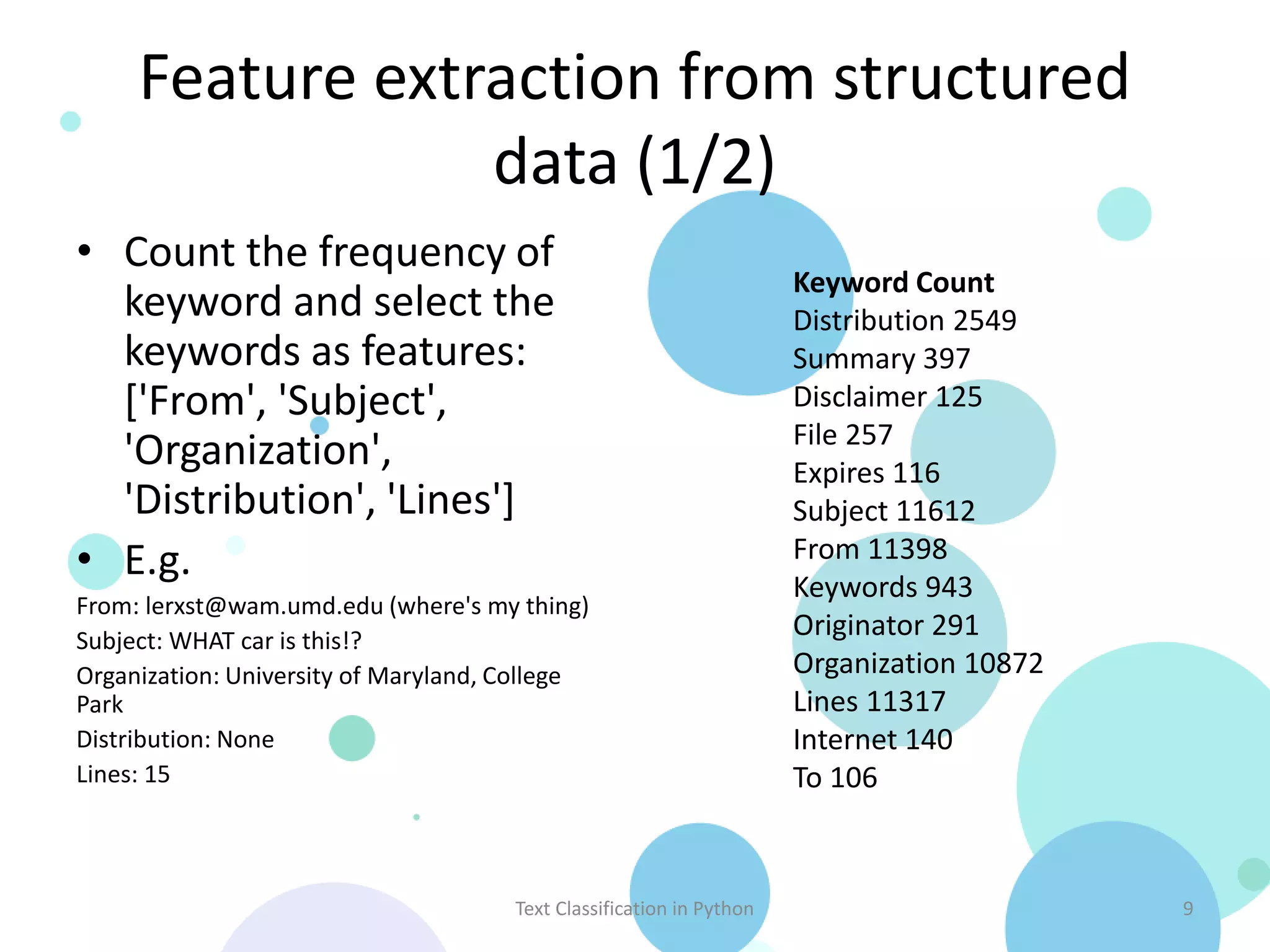 Feature extraction from structured
                 data (1/2)
• Count the frequency of
                                                                      Keyword Count
  keyword and select the                                              Distribution 2549
  keywords as features:                                               Summary 397
  ['From', 'Subject',                                                 Disclaimer 125
                                                                      File 257
  'Organization',                                                     Expires 116
  'Distribution', 'Lines']                                            Subject 11612
• E.g.                                                                From 11398
                                                                      Keywords 943
From: lerxst@wam.umd.edu (where's my thing)
Subject: WHAT car is this!?
                                                                      Originator 291
Organization: University of Maryland, College                         Organization 10872
Park                                                                  Lines 11317
Distribution: None                                                    Internet 140
Lines: 15                                                             To 106



                                      Text Classification in Python                        9
 