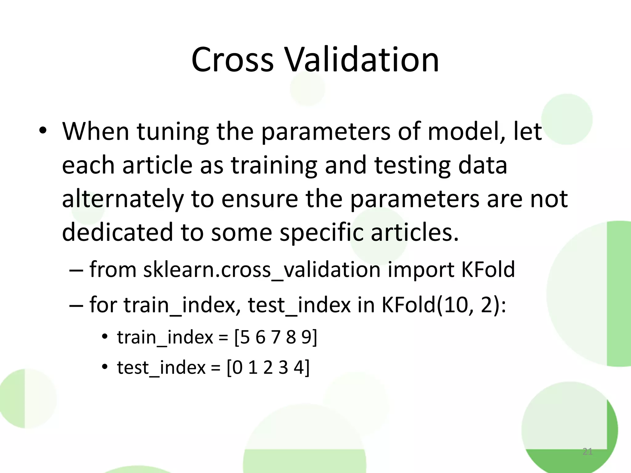 Cross Validation
• When tuning the parameters of model, let
each article as training and testing data
alternately to ensure the parameters are not
dedicated to some specific articles.
– from sklearn.cross_validation import KFold
– for train_index, test_index in KFold(10, 2):
• train_index = [5 6 7 8 9]
• test_index = [0 1 2 3 4]
21
 
