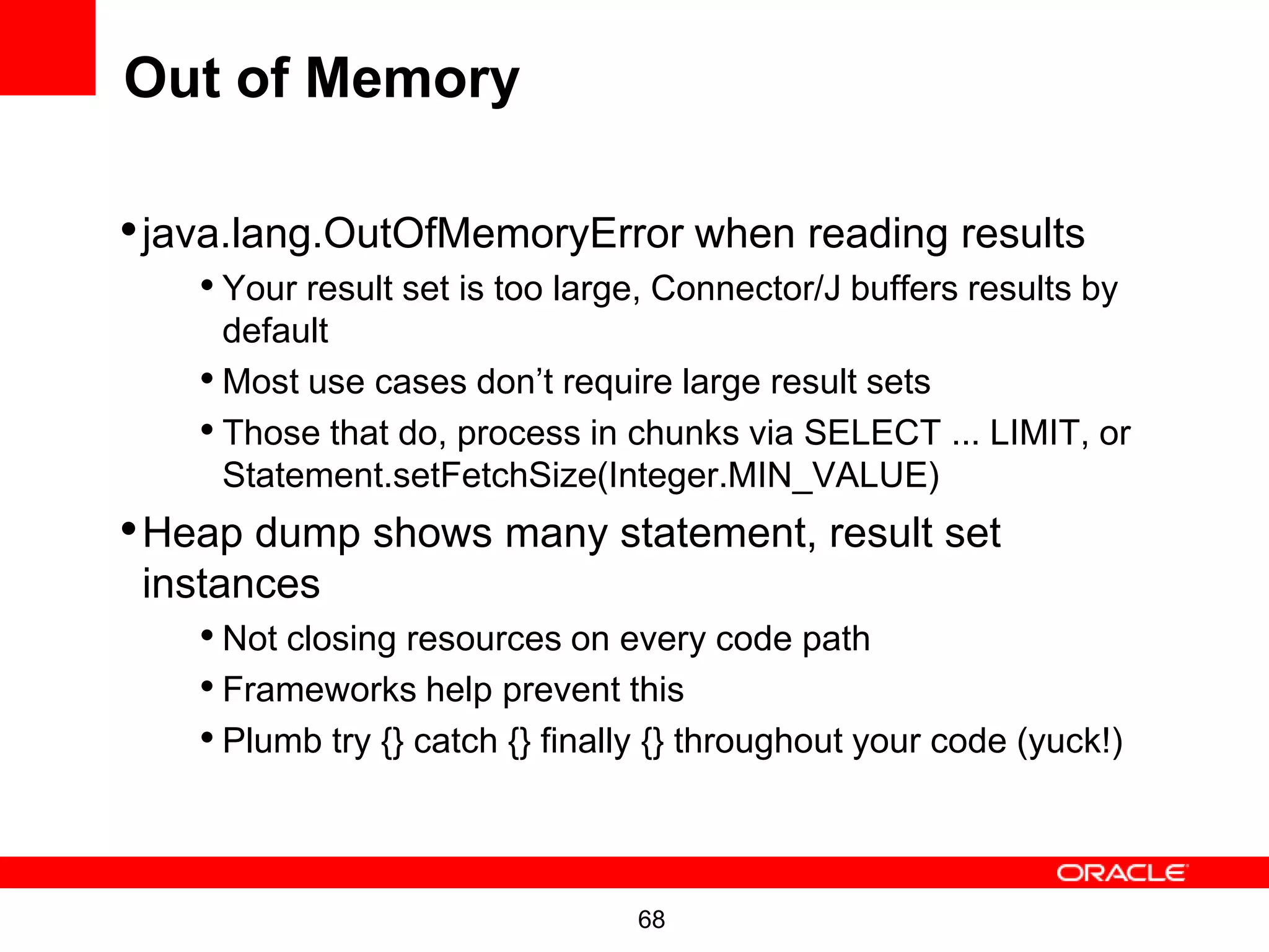 Out of Memory

• java.lang.OutOfMemoryError when reading results
    • Your result set is too large, Connector/J buffers results by
      default
    • Most use cases don’t require large result sets
    • Those that do, process in chunks via SELECT ... LIMIT, or
      Statement.setFetchSize(Integer.MIN_VALUE)
• Heap dump shows many statement, result set
 instances
    • Not closing resources on every code path
    • Frameworks help prevent this
    • Plumb try {} catch {} finally {} throughout your code (yuck!)


                                  68
 