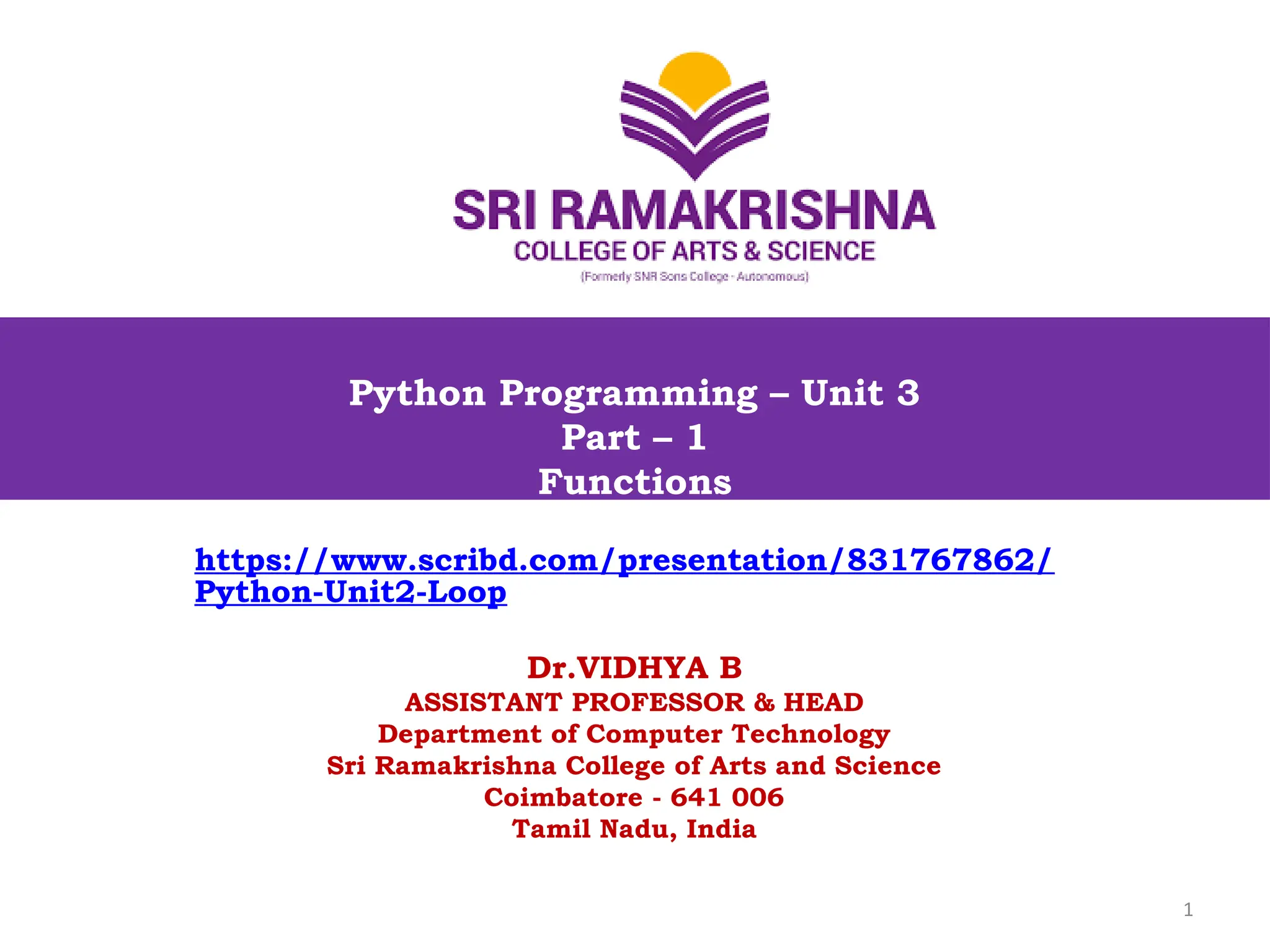 Python Programming – Unit 3
Part – 1
Functions
1
https://www.scribd.com/presentation/831767862/
Python-Unit2-Loop
Dr.VIDHYA B
ASSISTANT PROFESSOR & HEAD
Department of Computer Technology
Sri Ramakrishna College of Arts and Science
Coimbatore - 641 006
Tamil Nadu, India
 