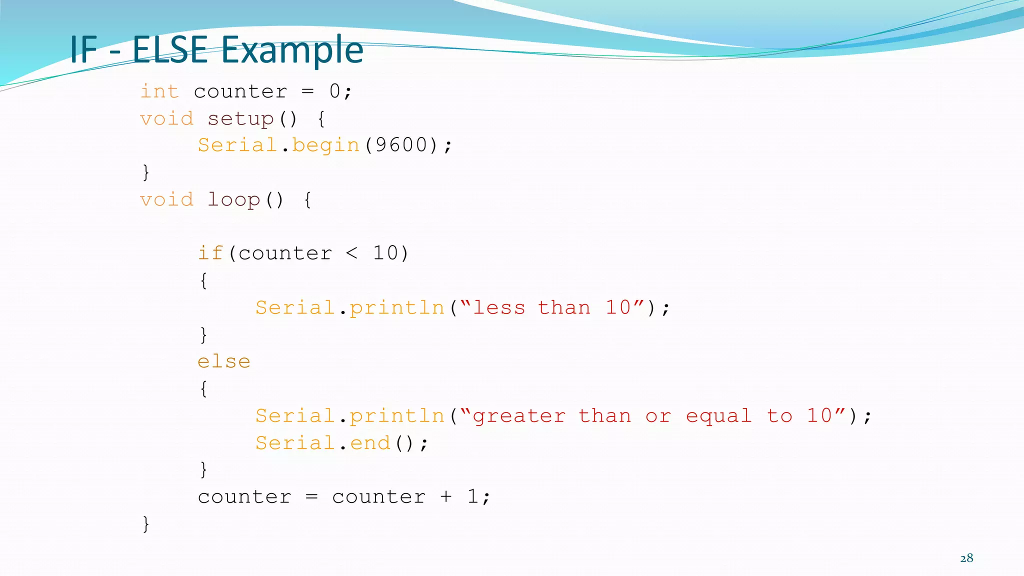 IF - ELSE Example
28
int counter = 0;
void setup() {
Serial.begin(9600);
}
void loop() {
if(counter < 10)
{
Serial.println(“less than 10”);
}
else
{
Serial.println(“greater than or equal to 10”);
Serial.end();
}
counter = counter + 1;
}
 
