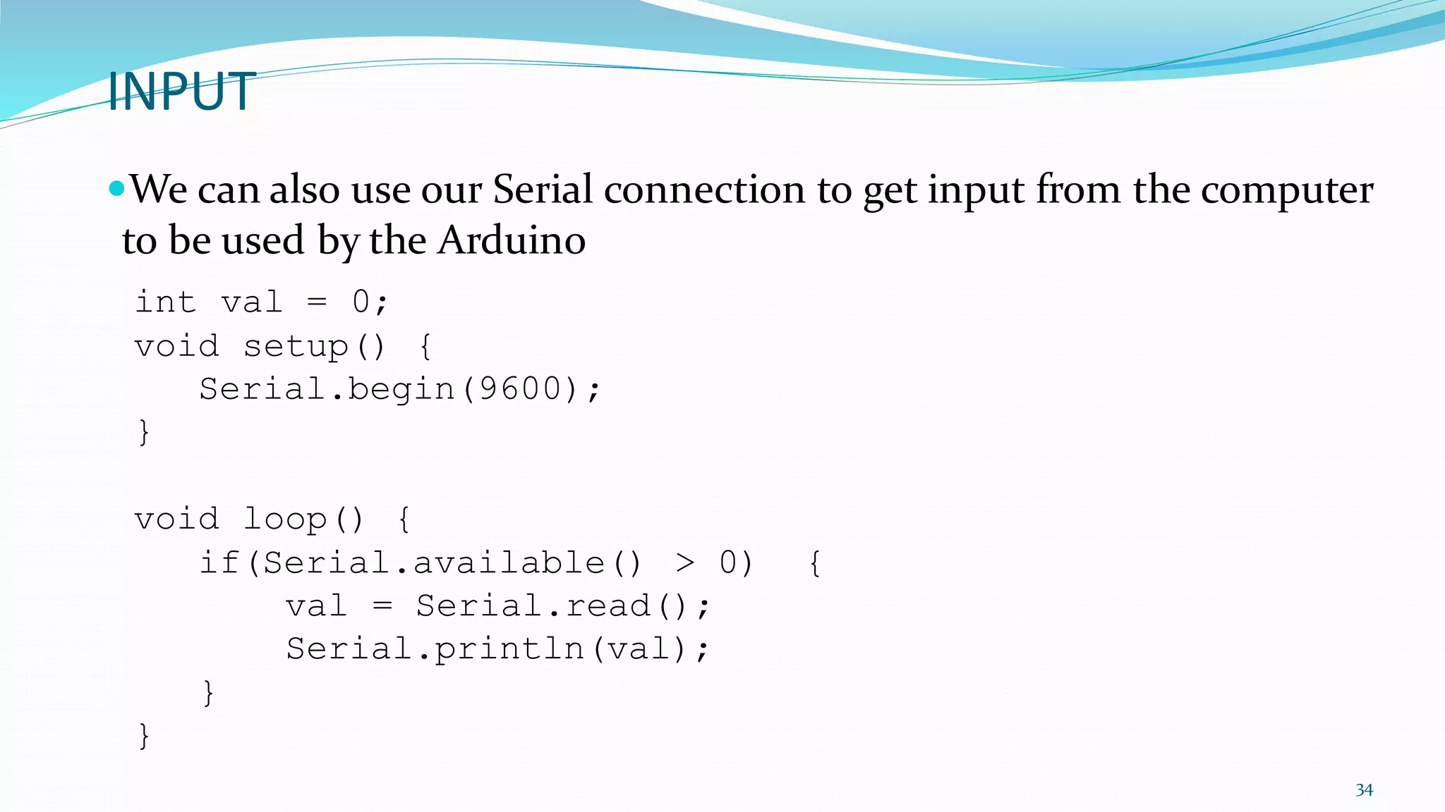 INPUT
We can also use our Serial connection to get input from the computer
to be used by the Arduino
34
int val = 0;
void setup() {
Serial.begin(9600);
}
void loop() {
if(Serial.available() > 0) {
val = Serial.read();
Serial.println(val);
}
}
 