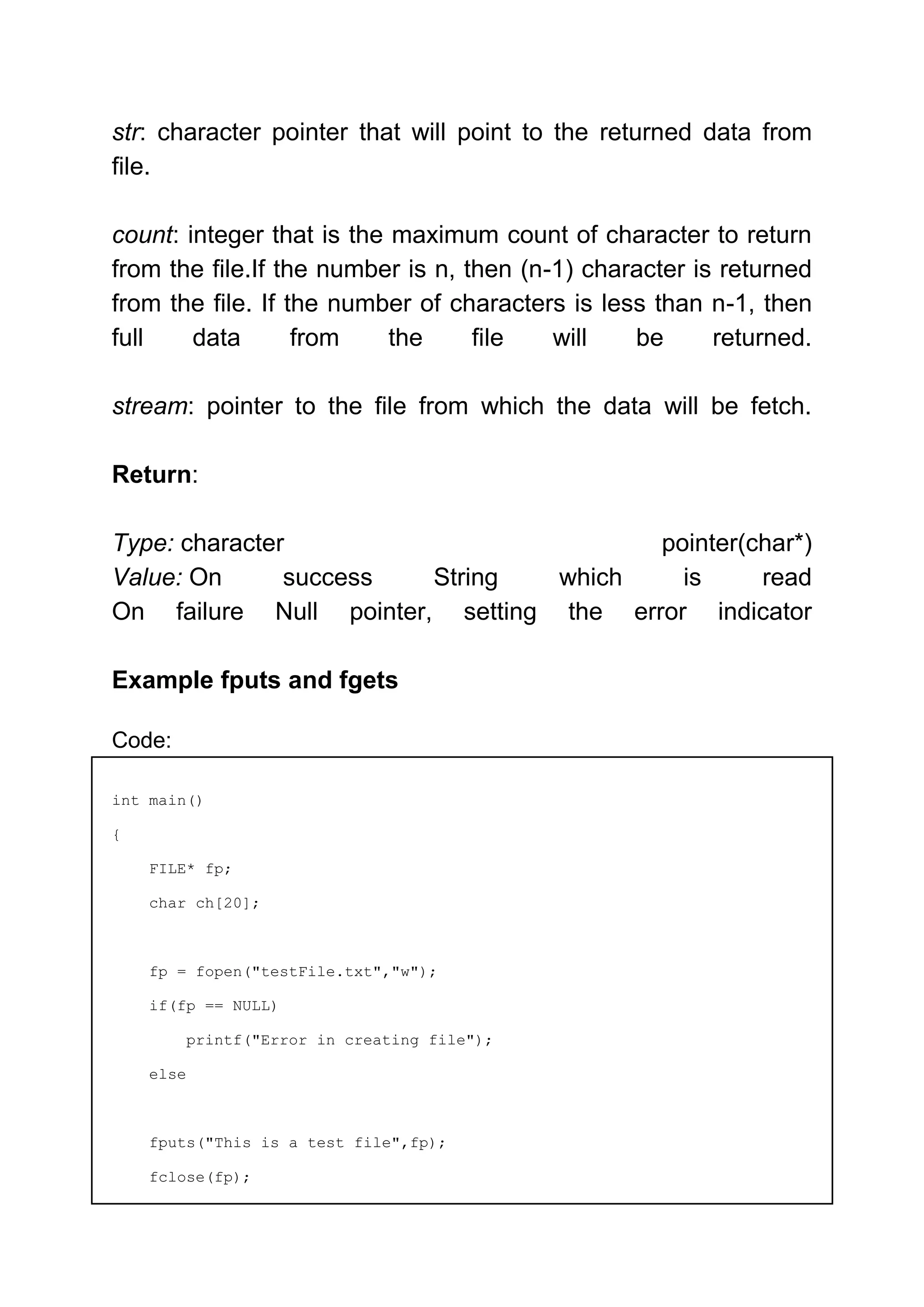 str: character pointer that will point to the returned data from
file.
count: integer that is the maximum count of character to return
from the file.If the number is n, then (n-1) character is returned
from the file. If the number of characters is less than n-1, then
full data from the file will be returned.
stream: pointer to the file from which the data will be fetch.
Return:
Type: character pointer(char*)
Value: On success String which is read
On failure Null pointer, setting the error indicator
Example fputs and fgets
Code:
int main()
{
FILE* fp;
char ch[20];
fp = fopen("testFile.txt","w");
if(fp == NULL)
printf("Error in creating file");
else
fputs("This is a test file",fp);
fclose(fp);
 